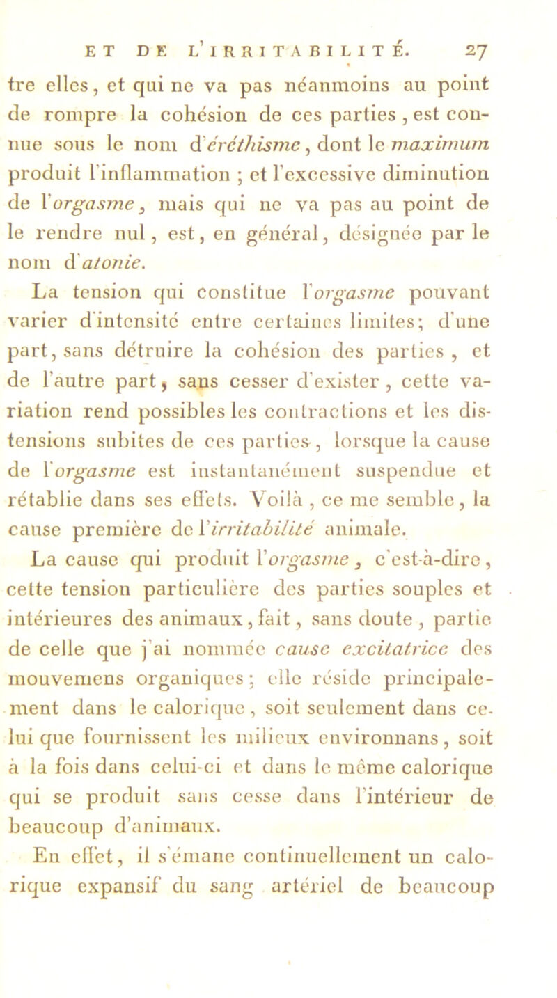 tre elles, et qui ne va pas néanmoins au point de rompre la cohésion de ces parties , est con- nue sous le nom d'éréthisme, dont le maximum produit l'inflammation ; et l’excessive diminution de Xorgasme 3 mais qui ne va pas au point de le rendre nul, est, en général, désignée par le nom d atonie. I^a tension qui constitue Xorgasme pouvant varier d'intensité entre certaines limites; d'une part, sans détruire la cohésion des parties, et de l’autre part, sans cesser d’exister , cette va- riation rend possibles les contractions et les dis- tensions subites de ces parties-, lorsque la cause de 1orgasme est instantanément suspendue et rétablie dans ses effets. Voilà , ce me semble, la cause première de 1irritabilité animale. La cause qui produit Xorgasme, c'est-à-dire , celte tension particulière des parties souples et intérieures des animaux, fait, sans doute, partie de celle que j’ai nommée cause excitatrice des mouvemens organiques; elle réside principale- ment dans le calorique , soit seulement dans ce- lui que fournissent les milieux environnans, soit à la fois dans celui-ci et dans le même calorique qui se produit sans cesse dans l’intérieur de beaucoup d’animaux. En effet, il s émane continuellement un calo- rique expansif du sang artériel de beaucoup