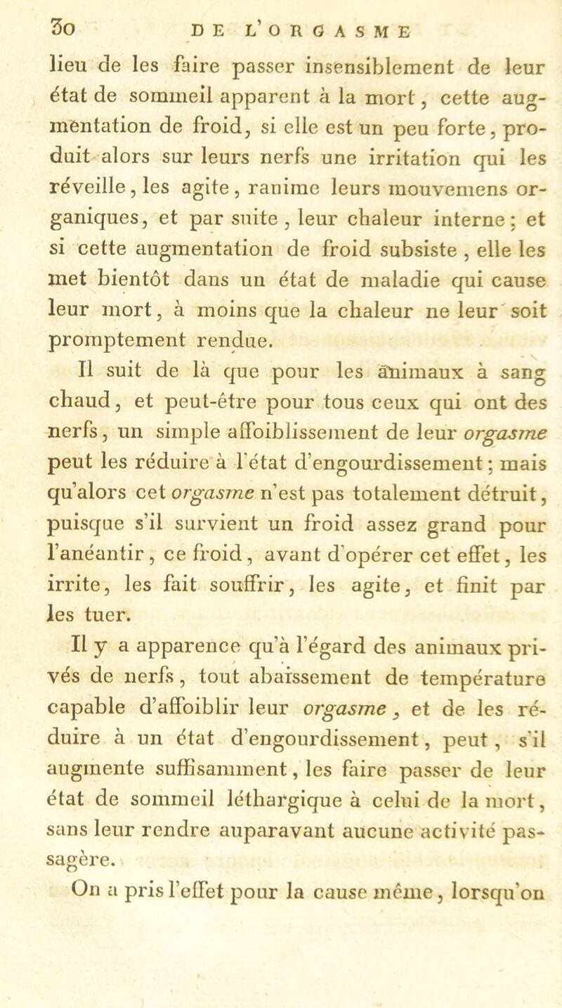 lieu de les faire passer insensiblement de leur état de sommeil apparent à la mort, cette aug- mentation de froid, si elle est un peu forte, pro- duit alors sur leurs nerfs une irritation qui les réveille, les agite, ranime leurs mouvemens or- ganiques, et par suite , leur chaleur interne: et si cette augmentation de froid subsiste , elle les met bientôt dans un état de maladie qui cause leur mort, à moins que la chaleur ne leur soit promptement rendue. Il suit de là que pour les animaux à sang chaud, et peut-être pour tous ceux qui ont des nerfs, un simple affaiblissement de leur orgasme peut les réduire à l'état d’engourdissement ; mais qu’alors cet orgasme n’est pas totalement détruit, puisque s’il survient un froid assez grand pour l’anéantir, ce froid, avant d’opérer cet effet, les irrite, les fait souffrir, les agite, et finit par les tuer. Il y a apparence qu’à l’égard des animaux pri- vés de nerfs, tout abaissement de température capable d’affoiblir leur orgasme 3 et de les ré- duire à un état d’engourdissement, peut, s'il augmente suffisamment, les faire passer de leur état de sommeil léthargique à celui de la mort, sans leur rendre auparavant aucune activité pas- sagère. On a pris l’effet pour la cause même, lorsqu'on