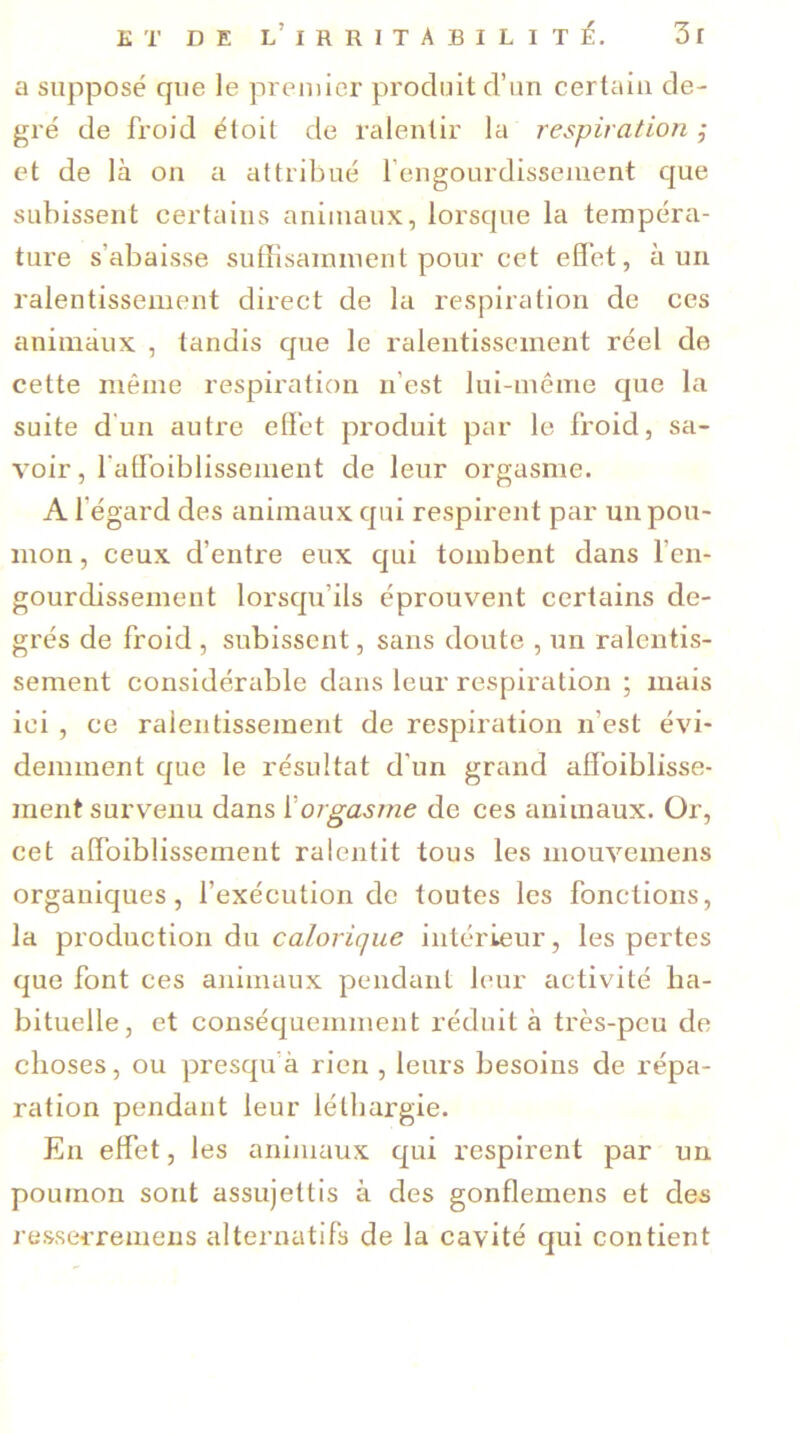 a supposé que le premier produit d’un certain de- gré de froid étoit de ralentir la respiration ; et de là on a attribué l’engourdissement que subissent certains animaux, lorsque la tempéra- ture s’abaisse suffisamment pour cet effet, à un ralentissement direct de la respiration de ces animaux , tandis que le ralentissement réel de cette même respiration n’est lui-même que la suite d un autre effet produit par le froid, sa- voir , l'affaiblissement de leur orgasme. A l’égard des animaux qui respirent par un pou- mon , ceux d’entre eux qui tombent dans l’en- gourdissement lorsqu’ils éprouvent certains de- grés de froid , subissent, sans doute , un ralentis- sement considérable dans leur respiration ; mais ici , ce ralentissement de respiration n’est évi- demment que le résultat d'un grand affoiblisse- inent survenu dans ïorgasme de ces animaux. Or, cet affaiblissement ralentit tous les mouvemens organiques, l’exécution de toutes les fonctions, la production du calorique intérieur, les pertes que font ces animaux pendant leur activité ha- bituelle, et conséquemment réduit à très-peu de choses, ou presqu à rien , leurs besoins de répa- ration pendant leur léthargie. En effet, les animaux qui respirent par un poumon sont assujettis à des gonflemens et des resserre mens alternatifs de la cavité qui contient