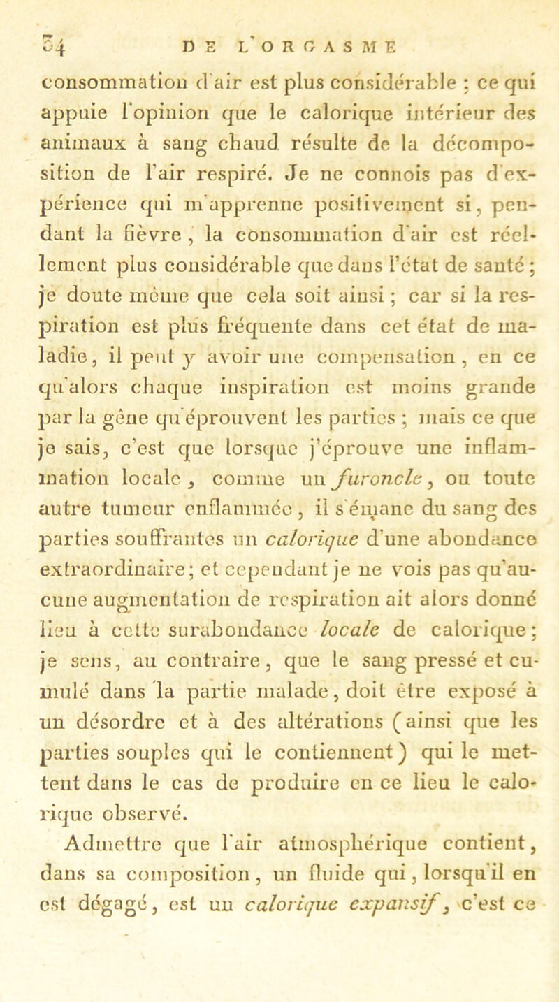 consommation d'air est plus considérable : ce qui appuie l'opinion que le calorique intérieur des animaux à sang chaud résulte de la décompo- sition de l'air respiré. Je ne connois pas d'ex- périence qui m'apprenne positivement si, pen- dant la fièvre , la consommation d'air est réel- lement plus considérable que dans i’état de santé ; je doute même que cela soit ainsi ; car si la res- piration est plus fréquente dans cet état de ma- ladie, il peut y avoir une compensation, en ce qu'alors chaque inspiration est moins grande par la gêne qu éprouvent les parties ; mais ce que je sais, c’est que lorsque j’éprouve une inflam- mation locale comme un faronclc, ou toute autre tumeur enflammée , il s émane du sang des parties souffrantes un calorique d une abondance extraordinaire; et cependant je ne vois pas qu'au- cune augmentation de respiration ait alors donné lieu à cette surabondance locale de calorique: je sens, au contraire, que le sang pressé et cu- mulé dans la partie malade, doit être exposé à un désordre et à des altérations (ainsi que les parties souples qui le contiennent ) qui le met- tent dans le cas de produire en ce lieu le calo- rique observé. Admettre que l’air atmosphérique contient, dans sa composition, un fluide qui, lorsqu'il en est dégagé, est un calorique expansif 3 c'est ce