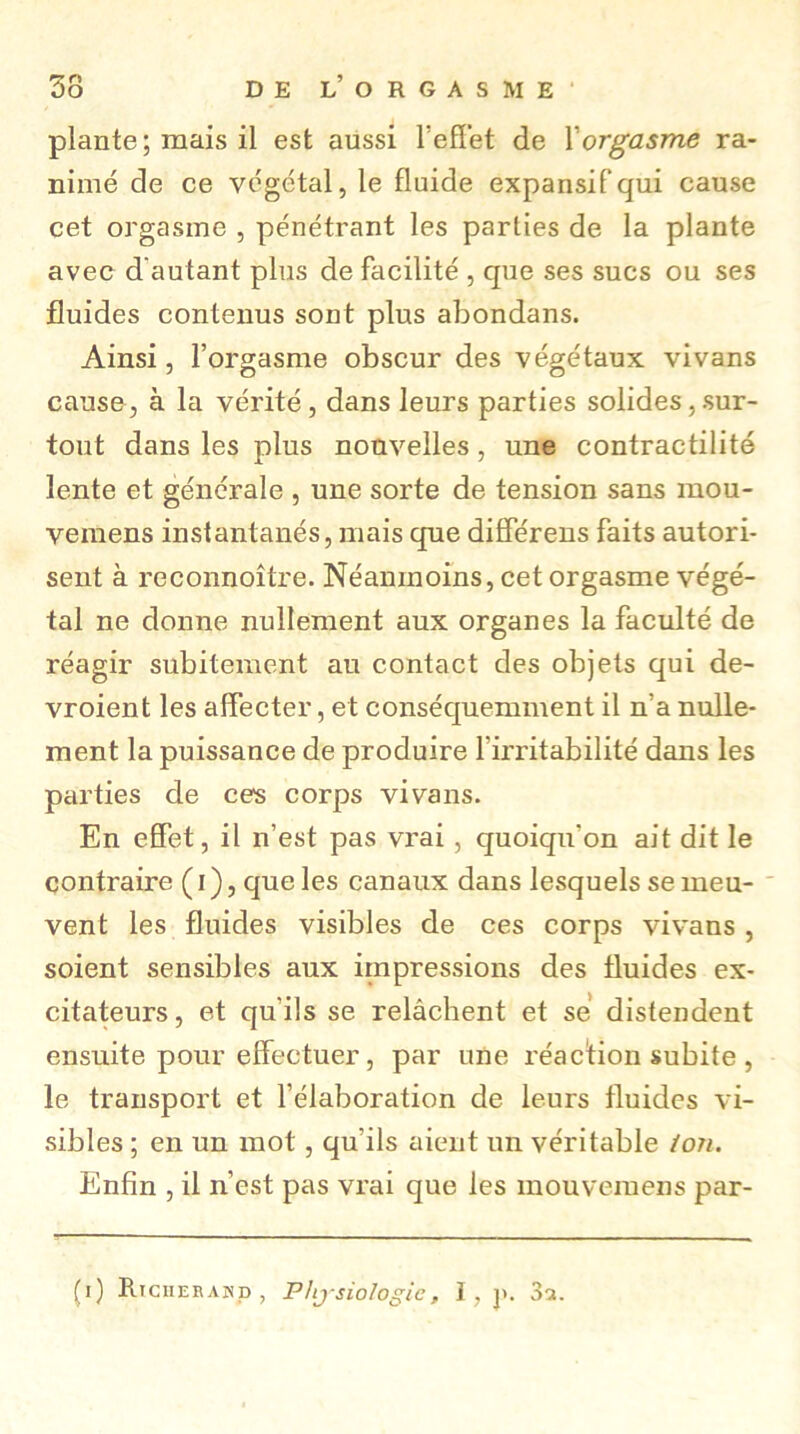 plante; mais il est aussi l’effet de Xorgasme ra- nimé de ce végétal, le fluide expansif qui cause cet orgasme , pénétrant les parties de la plante avec d'autant plus de facilité , que ses sucs ou ses fluides contenus sont plus abondans. Ainsi, l’orgasme obscur des végétaux vivans cause, à la vérité, dans leurs parties solides, sur- tout dans les plus nouvelles, une contractilité lente et générale , une sorte de tension sans mou- veinens instantanés, mais que différens faits autori- sent à reconnoître. Néanmoins, cet orgasme végé- tal ne donne nullement aux organes la faculté de réagir subitement au contact des objets qui de- vroient les affecter, et conséquemment il n a nulle- ment la puissance de produire l'irritabilité dans les parties de ces corps vivans. En effet, il n’est pas vrai, quoiqu'on ait dit le contraire ( i ), que les canaux dans lesquels se meu- vent les fluides visibles de ces corps vivans , soient sensibles aux impressions des fluides ex- citateurs, et qu i!s se relâchent et se distendent ensuite pour effectuer, par une réaction subite , le transport et l’élaboration de leurs fluides vi- sibles ; en un mot, qu’ils aient un véritable /oji. Enfin , il n’est pas vrai que les mouvemens par- (i ) Richerand , Physiologie, I , j>. 3a.