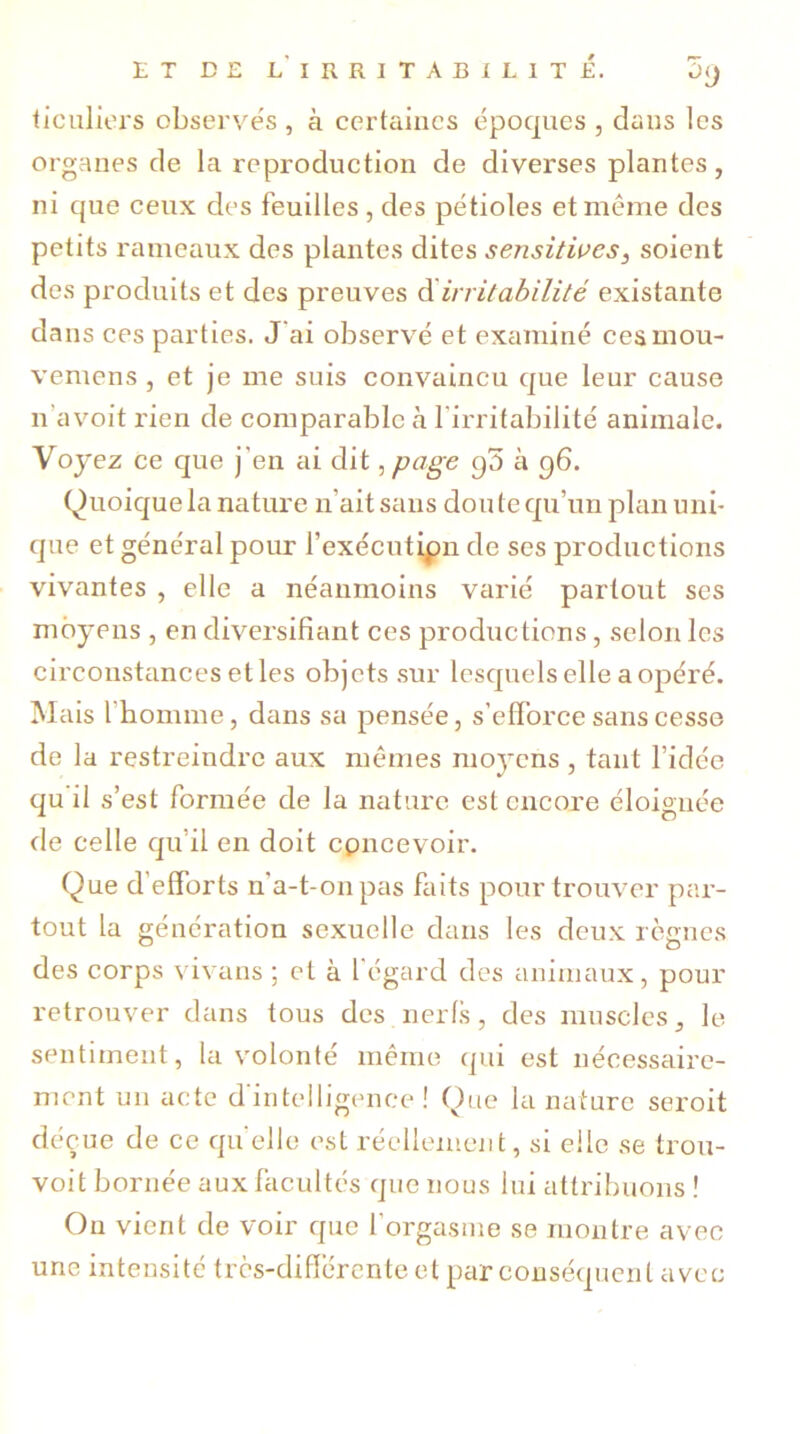 iiculiers observés , à certaines époques , dans les organes de la reproduction de diverses plantes, ni que ceux des feuilles , des pétioles et même des petits rameaux des plantes dites sensitives, soient des produits et des preuves d'irritabilité existante dans ces parties. J'ai observé et examiné cesmou- vemens , et je me suis convaincu que leur cause n’avoit rien de comparable tà l'irritabilité animale. Voyez ce que j'en ai dit,page g3 à g6. Quoique la nature n ait sans don te qu’un plan uni- que et général pour l’exécutipn de ses productions vivantes , elle a néanmoins varié partout ses moyens , en diversifiant ces productions, selon les circonstances elles objets sur lesquels elle a opéré. Mais l’homme, dans sa pensée, s’efforce sans cesse de la restreindre aux mêmes moyens , tant l’idée qu il s’est formée de la nature est encore éloignée île celle qu’il en doit concevoir. Que d'efforts n'a-t-on pas faits pour trouver par- tout la génération sexuelle dans les deux règnes des corps vivans ; et à l'égard des animaux, pour retrouver dans tous des nerfs, des muscles, le sentiment, la volonté même qui est nécessaire- ment un acte d'intelligence! Que la nature seroit déçue de ce quelle est réellement, si elle se trou- voit bornée aux facultés que nous lui attribuons ! Ou vient de voir que l'orgasme se montre avec une intensité très-differente et par conséquent avec