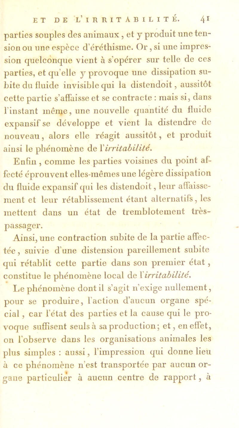 parties souples des animaux , et y produit une ten- sion ou une espèce d'éréthisme. Or, si une impres- sion quelconque vient à s'opérer sur telle de ces parties, et qu elle y provoque une dissipation su- bite du fluide invisible qui la distendoit, aussitôt cette partie s'affaisse et se contracte : mais si, dans 1 instant même, une nouvelle quantité du fluide expansif se développe et vient la distendre de nouveau, alors elle réagit aussitôt, et produit ainsi le phénomène de Xirritabilité. Enfin , comme les parties voisines du point af- fecté éprouvent elles-mêmes une légère dissipation du fluide expansif qui les distendoit, leur affaisse- ment et leur rétablissement étant alternatifs, les mettent dans un état de tremblotement très- passager. Ainsi, une contraction subite de la partie affec- tée , suivie d une distension pareillement subite qui rétablit cette partie dans son premier état, constitue le phénomène local de 1 irritabilité. Le phénomène dont il s’agit n’exige nullement, pour se produire, faction d’aucun organe spé- cial , car l’état des parties et la cause qui le pro- voque suffisent seuls à sa production; et, en effet, on l’observe dans les organisations animales les plus simples : aussi, l’impression qui donne lieu à ce phénomène n’est transportée par aucun or- gane particulie’r à aucun centre de rapport, à