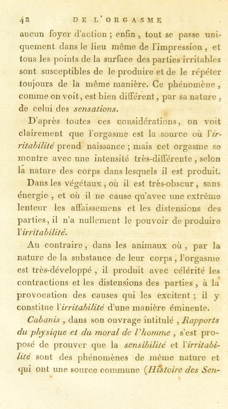 aucim foyer d’action ; enfin, tout se passe uni- quement dans le lieu même de l’impression, et tous les points de la surface des parties irritables sont susceptibles de le produire et de le répéter toujours de la même manière. Ce phénomène , comme on voit, est bien différent, par sa nature , de celui des sensations. D’après toutes ces considérations, on voit clairement que l'orgasme est la source où Yir- ritabilité prend naissance ; mais cet orgasme se montre avec une intensité très-différente , selon la nature des corps dans lesquels il est produit. Dans les végétaux, où il est très-obscur, sans énergie , et où il ne cause qu’avec une extrême lenteur les affaissemens et les distensions des parties, il n’a nullement le pouvoir de produire Y irritabilité. Au contraire, dans les animaux où , par la nature de la substance de leur corps, l’orgasme est très-développé , il produit avec célérité les contractions et les distensions des parties , à la provocation des causes qui les excitent ; il y constitue Y irritabilité d’une manière éminente. Cabanis , dans son ouvrage intitulé , Rapports du physique et du moral de Vhomme , s’est pro- posé de prouver que la sensibilité et Yirritabi- lité sont des phénomènes de même nature et qui ont une source commune (Histoire des Sen-