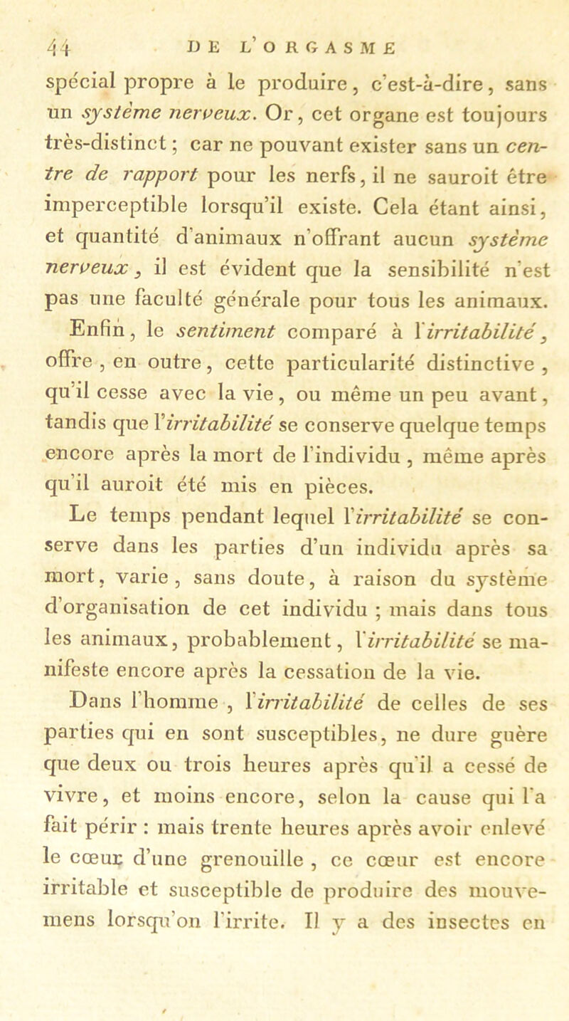 spécial propre à le produire, c’est-à-dire, sans un système nerveux. Or, cet organe est toujours très-distinct ; car ne pouvant exister sans un cen- tre de rapport pour les nerfs, il ne sauroit être imperceptible lorsqu’il existe. Cela étant ainsi, et quantité d’animaux n’offrant aucun système nerveux , il est évident que la sensibilité n'est pas une faculté générale pour tous les animaux. Enfin, le sentiment comparé à 1 irritabilité, offre , en outre, cette particularité distinctive , qu'il cesse avec la vie, ou même un peu avant, tandis que Y irritabilité se conserve quelque temps encore après la mort de l’individu , même après qu il auroit été mis en pièces. Le temps pendant lequel Yirritabilité se con- serve dans les parties d’un individu après sa mort, varie, sans doute, à raison du système d’organisation de cet individu ; mais dans tous les animaux, probablement, Yirritabilité se ma- nifeste encore après la cessation de la vie. Dans 1 homme , 1 irritabilité de celles de ses parties qui en sont susceptibles, ne dure guère que deux ou trois heures après qu il a cessé de vivre, et moins encore, selon la cause qui l’a fait périr : mais trente heures après avoir enlevé le cœur d’une grenouille , ce cœur est encore irritable et susceptible de produire des mouve- mens lorsqu'on l'irrite. Il y a des insectes en