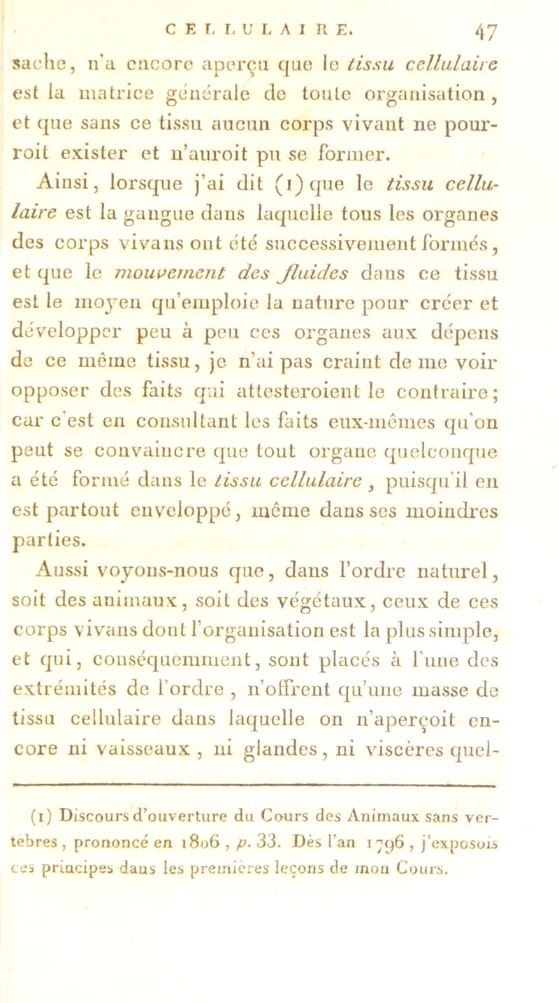 sache, n'a encore aperça que le tissu cellulaire est la matrice generale de toute organisation , et que sans ce tissu aucun corps vivant ne pour- roit exister et n’auroit pu se former. Ainsi, lorsque j’ai dit (i) que le tissu cellu- laire est la gangue dans laquelle tous les organes des corps vivans ont été successivement formés, et que le mouvement des Jluides dans ce tissu est le rnoj-en qu’emploie la nature pour créer et développer peu à peu ces organes aux dépens de ce même tissu, je n’ai pas craint de me voir opposer des faits qui attesteroient le contraire; car c est en consultant les faits eux-mêmes qu’on peut se convaincre que tout organe quelconque a été formé dans le tissu cellulaire} puisqu’il en est partout enveloppé, même dans ses moindres parties. Aussi voyons-nous que, dans l’ordre naturel, soit des animaux, soit des végétaux, ceux de ces corps vivans dont l’organisation est la plus simple, et qui, conséquemment, sont placés à l'une des extrémités de l’ordre , n’offrent qu’une masse de tissu cellulaire dans laquelle on n’aperçoit en- core ni vaisseaux , ni glandes, ni viscères quel- (i) Discours d’ouverture du Cours des Animaux sans ver- tèbres , prononcé en 1806 , p. 33. Dès l’an 1796 , j’exposois ces principes daus les premières leçons de mon Cours.