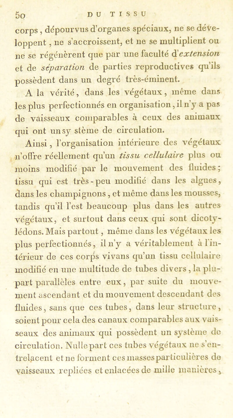 corps , dépourvus d’organes spéciaux, ne se déve- loppent , ne s’accroissent, et 11e se multiplient ou 11e se régénèrent que par une faculté d extension et de séparation de parties reproductives qu’ils possèdent dans un degré très-éininent. A la vérité, dans les végétaux, même dans les plus perfectionnés en organisation, il n’y a pas de vaisseaux comparables à ceux des animaux qui ont unsy stème de circulation. Ainsi, l’organisation intérieure des végétaux n’offre réellement qu’un tissu cellulaire plus ou moins modifié par le mouvement des fluides ; tissu qui est très-peu modilié dans les algues, dans les champignons , et même dans les mousses, tandis qu’il l’est beaucoup plus dans les autres végétaux, et surtout dans ceux qui sont dicoty- lédons. Mais partout, même dans les végétaux les plus perfectionnés, il n’y a véritablement à l’in- térieur de ces corps vivans qu’un tissu cellulaire modifié en une multitude de tubes divers , la plu- part parallèles entre eux, par suite du mouve- ment ascendant et du mouvement descendant des fluides, sans que ces tubes, dans leur structure, soient pour cela des canaux comparables aux vais- seaux des animaux qui possèdent un système de circulation. Nullepart ces tubes végétaux ne s en- trelacent et ne forment ces masses particulières de vaisseaux repliées et enlacées de mille manières i