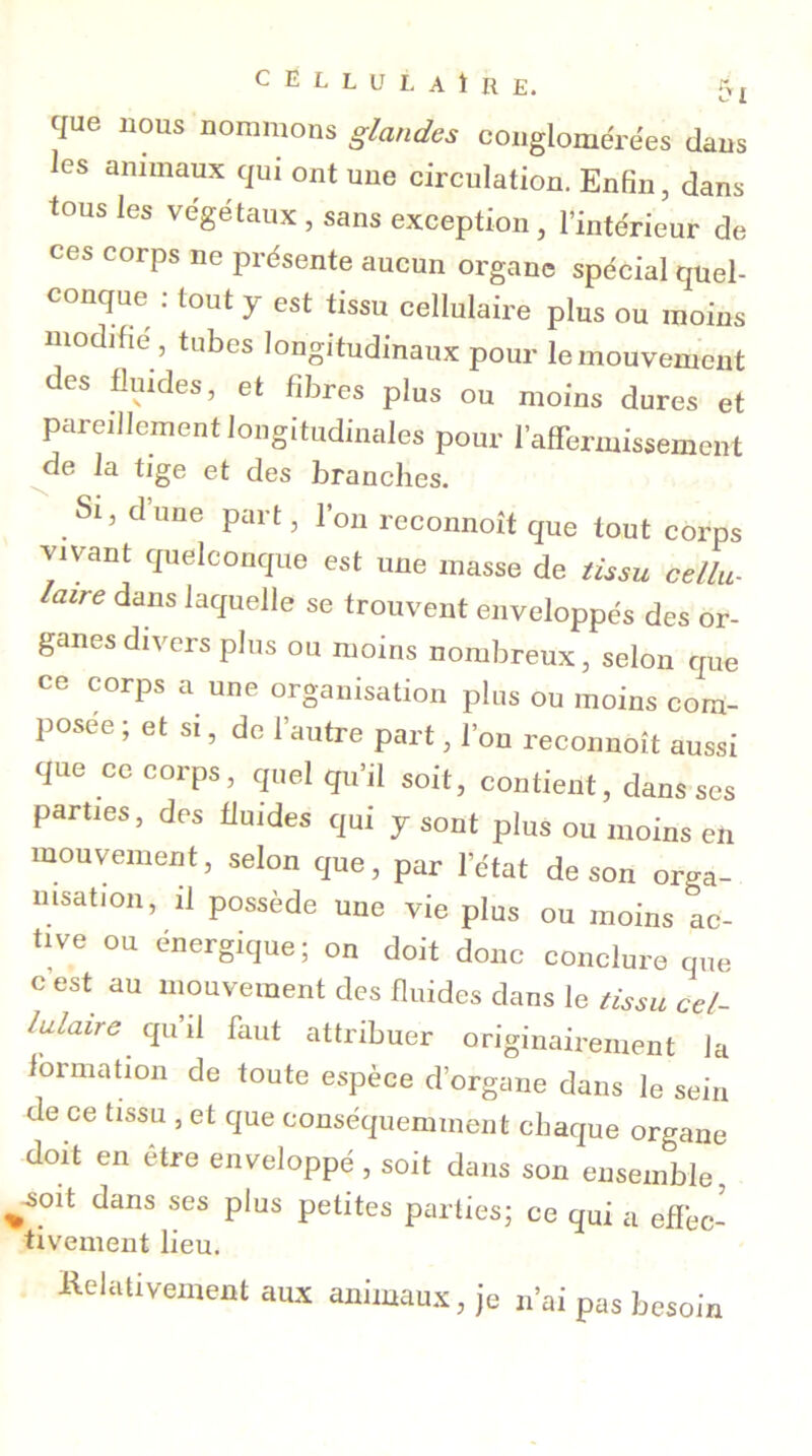 que nous nommons glandes conglomérées dans les animaux qui ont une circulation. Enfin, dans tous les végétaux , sans exception, l’intérieur de ces corps ne présente aucun organe spécial quel- conque : tout y est tissu cellulaire plus ou moins modifie , tubes longitudinaux pour le mouvement des fluides, et fibres plus ou moins dures et pareillement longitudinales pour l’affermissement de la tige et des branches. Si, dune part, l’on reconnoit que tout corps vivant quelconque est une masse de tissu cellu- laire dans laquelle se trouvent enveloppés des or- ganes divers plus ou moins nombreux, selon que ce corps a une organisation plus ou moins com- posée ; et si, de l’autre part, l’on reconnoit aussi que ce corps, quel qu’il soit, contient, dans scs parties, des fluides qui y sont plus ou moins en mouvement, selon que, par l’état de son orga- nisation, il possède une vie plus ou moins ac- tive ou énergique; on doit donc conclure que c est au mouvement des fluides dans le tissu cel- lulaire. qu’il faut attribuer originairement la formation de toute espèce d’organe dans le sein de ce tissu , et que conséquemment chaque organe doit en être enveloppé , soit dans son ensemble, jmit dans ses plus petites parties; ce qui a effec- tivement lieu. Relativement aux animaux, je n’ai pas besoin