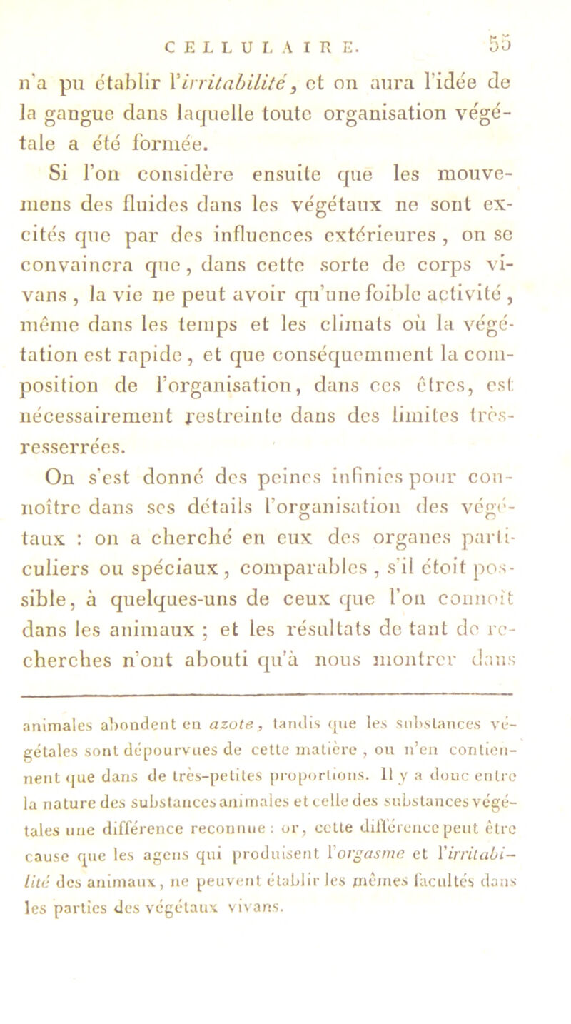 n'a pu établir l’irritabilité} et on aura l'idée de la gangue dans laquelle toute organisation végé- tale a été formée. Si l'on considère ensuite que les mouve- inens des fluides dans les végétaux ne sont ex- cités que par des influences extérieures , on se convaincra que, dans cette sorte de corps vi- vans , la vie ne peut avoir qu’une foiblc activité , même dans les temps et les climats où la végé- tation est rapide , et que conséquemment la com- position de l’organisation, dans ces êtres, est nécessairement restreinte dans des limites très- resserrées. On s'est donné des peines infinies pour cou- noître dans ses détails l’organisation des végé- taux : on a cherché en eux des organes parti- culiers ou spéciaux, comparables , s il étoit pos- sible, à quelques-uns de ceux que l’on connoit dans les animaux ; et les résultats de tant de re- cherches n’ont abouti qu’à nous montrer dans animales abondent en azote, tandis que les substances vé- gétales sont dépourvues de cette matière , ou n’en contien- nent que dans de très-petites proportions. 11 y a doue entre la nature des substances animales et celle des substances végé- tales une différence reconnue: or, cette différence peut être cause que les agens qui produisent l'orgasme et l'irritabi- lité des animaux, ne peuvent établir les mêmes facultés dans les parties des végétaux vivans.