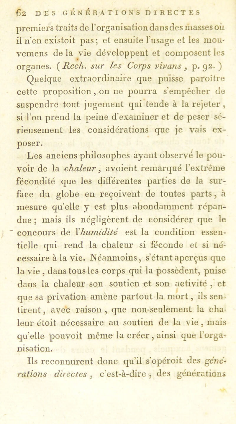 premiers traits de l’organisation dans des masses où il n’en existoit pas; et ensuite l'usage et les mou- vemens de la vie développent et composent les organes. ( Rech. sur les Corps vivans, p. 92. ) Quelque extraordinaire que puisse paroüre cette proposition, on ne pourra s’empéclier de suspendre tout jugement qui tende à la rejeter , si l’on prend la peine d'examiner et de peser sé- rieusement les considérations que je vais ex- poser. Les anciens philosophes ayant observé le pou- voir de la chaleur , avoient remarqué l’extrême fécondité que les différentes parties de la sur- face du globe en reçoivent de toutes parts, à mesure quelle y est plus abondamment répan- due ; mais ils négligèrent de considérer que le ~ concours de l'humidité est la condition essen- tielle qui rend la chaleur si féconde et si né- cessaire à la vie. Néanmoins, s'étant aperçus que la vie , dans tous les corps qui la possèdent, puise dans la chaleur son soutien et son activité , et que sa privation amène partout la mort, ils sen- tirent , avec raison , que non-seulement la cha- leur étoit nécessaire au soutien de la vie, mais quelle pouvoit même la créer, ainsi que l’orga- nisation. Ils reconnurent donc qu’il s'opéroit des géné- rations directes 3 c'est-à-dire , des générations I