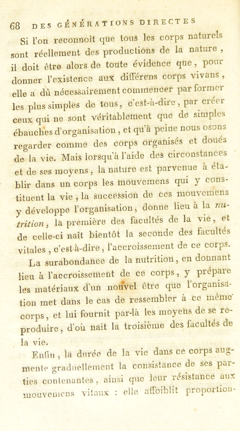 Si l’on reconnoit que tous les corps naturels sont réellement des productions de la nature , il doit être alors do toute évidence quepour donner l’existence aux différens corps vivans , elle a dû nécessairement commencer par formel- les plus simples de tous, c'est-à-dire , par crée r ceux qui ne sont véritablement que de simples ébauches d’organisation , et qu’à peine nous osons regarder comme des corps organisés et doues de la vie. Mais lorsqu'à l’aide des circonstances et de ses moyens, la nature est parvenue à éta- blir dans un corps les fflouveraens qui y cons- tituent la vie i la succession de ces mouvemens y développe l’organisation, donne lieu à la nu- trition t la première des facultés de la vie, et de celle-ci naît bientôt là seconde des facultés vitales , c’est-à-dire, l’accroissement de ce Corps. La surabondance de la nutrition, en donnant lieu à l’accroissettlent de ce corps, y prépaie les matériaux d’un nouvel être que 1 organisa- tion met dans le cas de ressembler à ce même- corps , et lui fournit par-là les moyens de se re- produire , d'où naît la troisième des facultés de la vie. Enfin , la durée de la vie dans ce corps aug- menlc graduellement la consistance de ses par- ties contenantes, ainsi que leur résistance aux mouvemens vitaux : elle àSoiblit proportion-