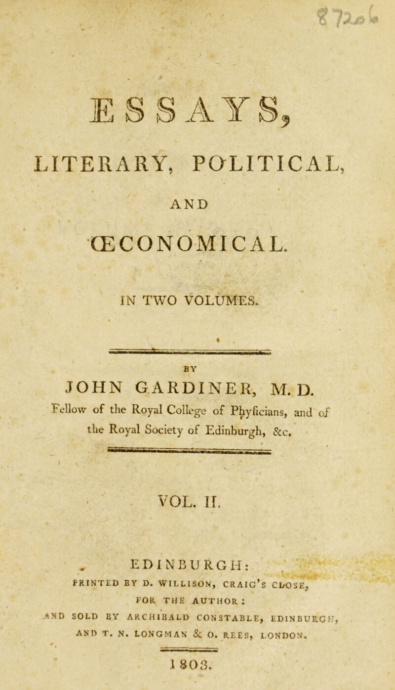 LITERARY, PQLITICAL, » AND V • (ECONOMICAL. • \ IN TWO VOLUMES. BY JOHN GARDINER, M.D. Fellow of the Royal College of Phyficians, and of the Royal Society of Edinburgh, &c. VOL. IT. EDINBURGH: ' . PRINTED BY D. WILLISON, CRAIG^S CLOSE, FOR THE author; -AND SOLD BY ARCHIBALD CONSTABLE, EDINBURGH, AND T. N. LONGMAN 8c O. REES, LONDON.