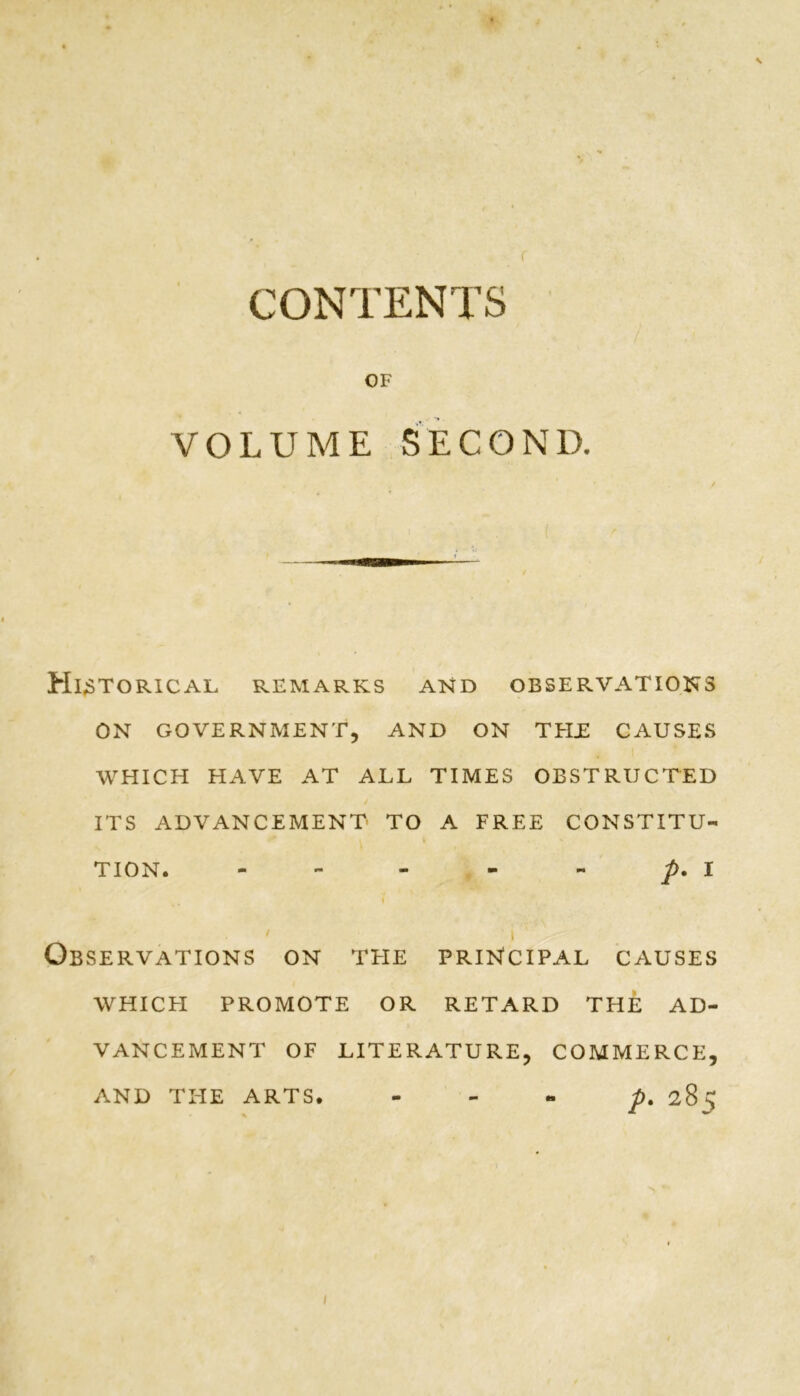 CONTENTS OF VOLUME SECOND. Historical remarks and observations ON GOVERNMENT, AND ON TEIE CAUSES WHICH HAVE AT ALL TIMES OBSTRUCTED ITS ADVANCEMENT- TO A FREE CONSTITU- TION. - - - - - p. 1 > i Observations on the principal causes WHICFI PROMOTE OR RETARD THE AD- VANCEMENT OF LITERATURE, COMMERCE, p. 285 AND THE ARTS.