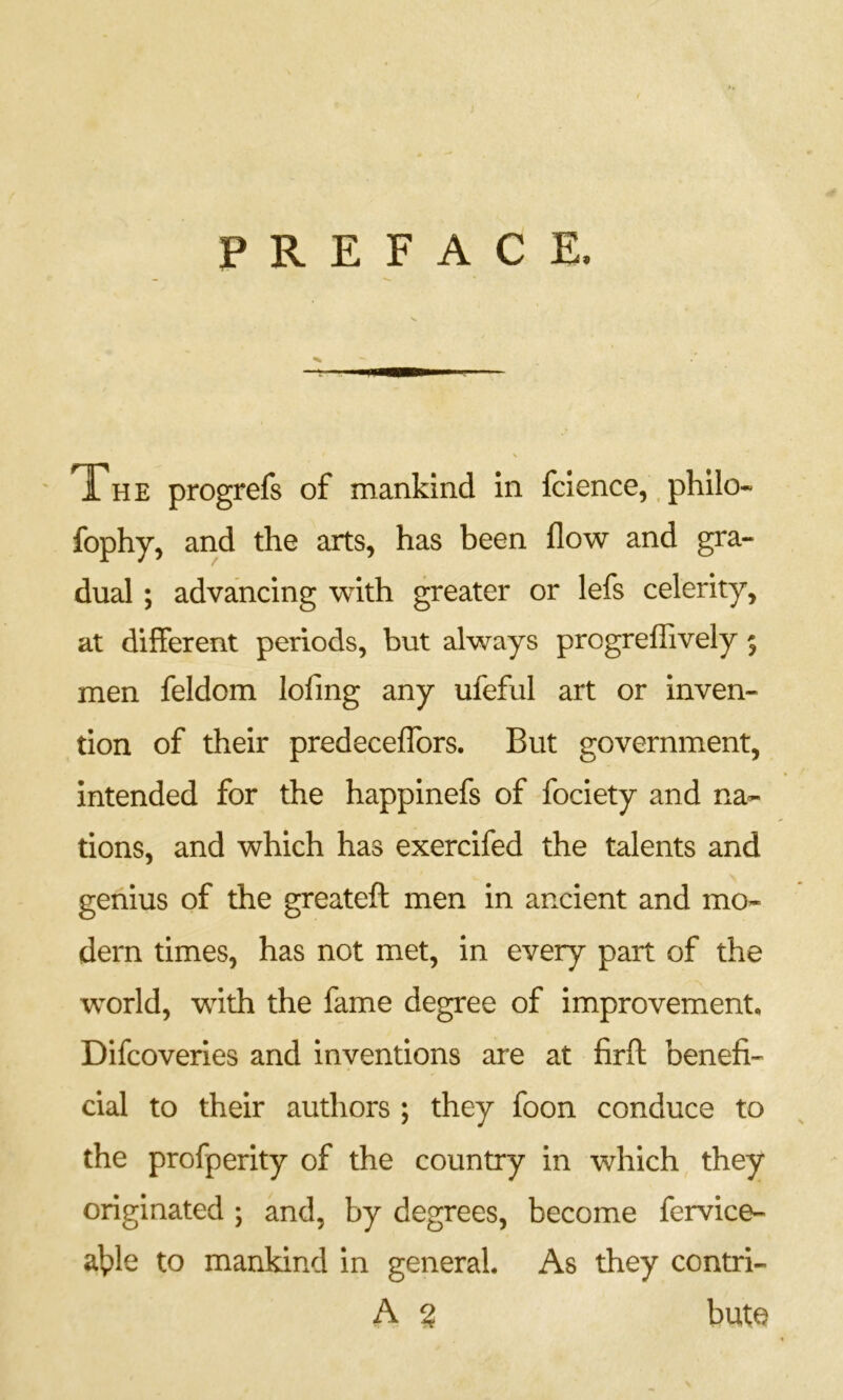 PREFACE. The progrefs of mankind in fcience,. philo- fophy, and the arts, has been flow and gra- dual ; advancing with greater or lefs celerity, at different periods, but always progreffively 5 men feldom lofing any ufeful art or inven- tion of their predecefTors. But government, intended for the happinefs of fociety and na- tions, and which has exercifed the talents and genius of the greateft men in ancient and mo- dern times, has not met, in every part of the world, with the fame degree of improvement, Difcoveries and inventions are at firft benefi- cial to their authors ; they foon conduce to the profperity of the country in which they originated ; and, by degrees, become fervice- a|ple to mankind in general. As they contri- A 2 bate
