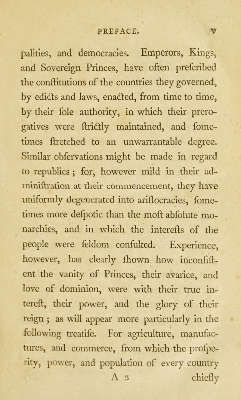 palities, and democracies. Emperors, Kings, \ and Sovereign Princes, have often prefcribed the conftitutlons of the countries they governed, by edids and laws, enaded, from time to time, by their foie authority, in which their prero- gatives were ftridly maintained, and fome- times ftretched to an unwarrantable degree. Similar obfervations might be made in regard to republics ; for, however mild in their ad- miniftration at their commencement, they have uniformly degenerated into ariftocracies, fome- times more defpotic than the moft abfolute mo- narchies, and in which the interefls of the people were feldom confulted. Experience, however, has clearly fliown how inconfift- ent the vanity of Princes, 'their avarice, and love of dominion, were with their true in- tereft, their power, and the glory of their reign ; as will appear more particularly in the following treatife. For' agriculture, manufac- tures, and commerce, from which the profpe- rity, povv^er, and population of every country A 3 chiefly