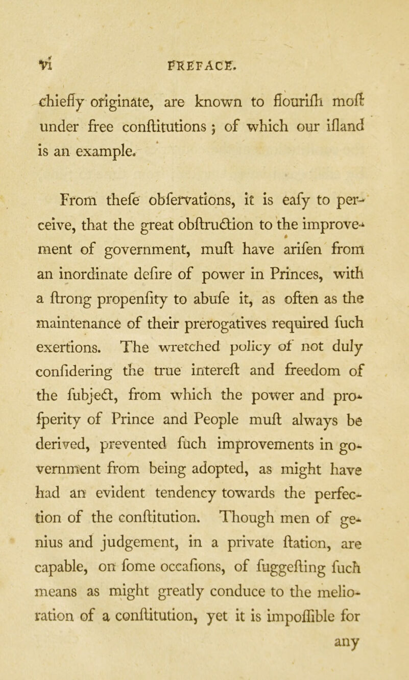 vl fkefacf. chiefly originate, are knovvrn to fiourifli rnoft under free confl:itutions 5 of which our ifland is an example. From thefe obfervatlons, it Is eafy to per- ceive, that the great obftruftion to the improve^* ment of government, mufl: have arifen from an inordinate defire of power in Princes, with a ftrong propenfity to abufe it, as often as the maintenance of their prerogatives required fuch exertions. The wretched policy of not duly confidering the true intereft and freedom of the fubjed:, from which the power and pro^ fperity of Prince and People muft always be derived, prevented fuch improvements in go- vernment from being adopted, as might have had an evident tendency towards the perfec- tion of the Gonftitution. Though men of ge- nius and judgement, in a private ftatlon, are capable, on fome occafions, of fuggefUng fuch means as might greatly conduce to the melio- ration of a conftitution, yet it is impoffible for any