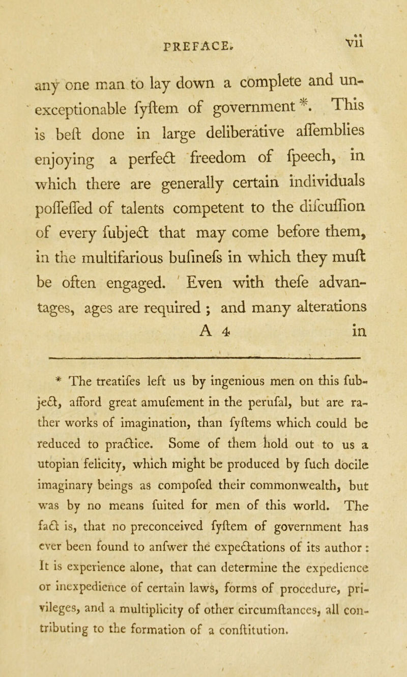 \ any one man to lay down a complete and un- exceptionable fyftem of government This is beft done in large deliberative affemblies enjoying a perfect 'freedom of fpeech, in which there are generally certain individuals poffeffed of talents competent to the difcullion of every fubje£t that may come before them, in the multifarious bufinefs in which they muft be often engaged. ' Even with thefe advan- tages, ages are required ; and many alterations A 4 in * The treatifes left us by ingenious men on this fub- je61:, afford great amufement in the perufal, but are ra- ther works of imagination, than fyftems which could be reduced to practice. Some of them hold out to us a utopian felicity, which might be produced by filch docile imaginary beings as compofed their commonwealth, but was by no means fuited for men of this world. The faQ is, that no preconceived fyftem of government has ever been found to anfwer the expectations of its author: It is experience alone, that can determine the expedience or inexpedience of certain laws, forms of procedure, pri- vileges, and a multiplicity of other circumftances, all con- tributing to the formation of a conftitution.