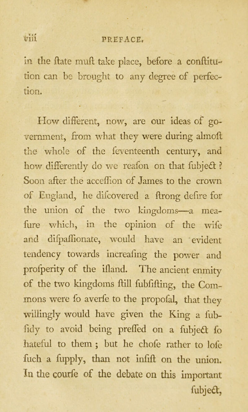 in the ftate mull take place, before a conftitu- tion can be brought to any degree of perfec- tion. How different, now, are our ideas of go- vernment, from what they were during almoft the whole of the feventeenth centuiy, and how differently do we reafon on that fubjeft ? Soon after the acceffion of James to the crown of England, he dilcovered a ftrong defire for the union of the two kingdoms—a mea- fure which, in the opinion of the wife and difpaffionate, would have an evident tendency towards increafing the power and profperity of the ifland. The ancient enmity of the two kingdoms ftill fubfifting, the Com- mons were fo averfe to the propofal, that they willingly would have given the King a fub- fidy to avoid being preffed on a fubjedl fo hateful to them ; but he chofe rather to lofe fuch a ftipply, than not infift on the union. In the courfe of the debate on this important fubjedt,
