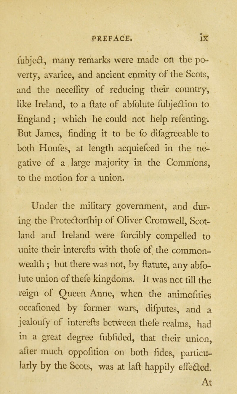 f fubjeft, many remarks were made on the po- verty, avarice, and ancient enmity of the Scots, and the neceffity of reducing their country, like Ireland, to a ftate of abfolute fubjedlion to England ; which he could not help refenting. But James, finding it to be fo difagreeable to t both Houfes, at length acquiefced in the ne- gative of a large majority in the Commons, to the motion for a union. I Under the military government, and dur- ing the Protedlorfhip of Oliver Cromwell, Scot- land and Ireland were forcibly compelled to unite their Interefts with thofe of the common- wealth ; but there was not, by ftatute, any abfo- lute union of thefe kingdoms. It was not till the reign of Queen Anne, when the animofities occafioned by former wars, difputes, and a jealoufy of interefts between thefe realms, had in a great degree fubfided, that their union, after much oppofitlon on both fides, particu- larly by the Scots, was at laft happily effeded. At