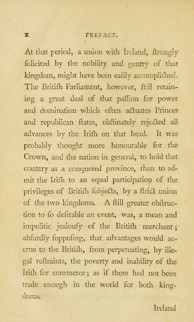 At that period, a union with Ireland, flrongly folicited by the nobility and gentr)^ of that kingdom, might have been eafily accompliihed. The Britifh Parliament, however, ftill retain- ing a great deal of that pafiion for power and domination which often aftuates Princes and republican ftates, obffinately rejected all advances by the Irilh on that head. It was , probably tliought more honourable for the Crown, and the nation in general, to hold that f I country as a conquered province, than to ad- mit the Irlfli to an equal participation of the privileges of Biitifli fubjedls, by a ftridt union of the two kingdoms. A ftill greater obftruc- tlon to fo defirable an event, was, a mean and im.po!itic jealoufy of the Britifh merchant; abfurdly fuppofing, that advantages would ac- crue to the Britifli, from perpetuating, by ille- gal reftraints, the poverty and inability of the Irilh for commerce; as If there had not been trade enough in the world for both king- doms. Ireland