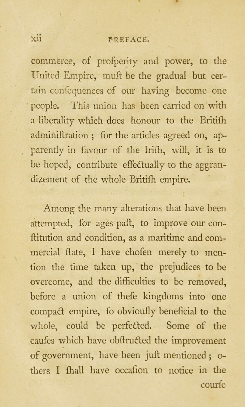 commerce, of profpcrlty and power, to the United Empire, muft be the gradual but cer- tain confequences of our having become one people. This union has been carried on'with a liberality which does honour to the Eritifh adminiftration ; for the articles agreed on, ap- , parently in favour of the Irifh, will, it is to be hoped, contribute effectually to the aggran- dizement of the Vvdiole Eritifh empire. Among the many alterations that have been attempted, for ages paft, to Improve our con- flitution and condition, as a maritime and com- mercial ftate, I have chofen merely to men- tion the time taken up, the prejudices to be overcome, and the difficulties to be removed, before a union of thefe kingdoms into one compact empire, fo obvioufly beneficial to the whole, could be perfe(!ffed. Some of the caufes which have obftruCted the improvement >» of government, have been jufl: mentioned ; o- thers I lhall have occafion to notice in tlie couid'e