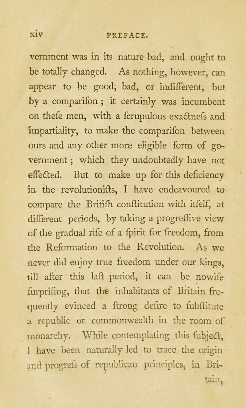 vernment was in its nature bad, and ought to be totally changed. As nothing, however, can appear to be good, bad, or indifferent, but by a comparifon ; it certainly was incumbent on thefe men, with a fcrupulous exactnefs and impartiality, to make the comparifon between ' ours and any other more eligible form of go- vernment ; which they undoubtedly have not effefted. But to make up for this deficiency in the revolutionifts, I have endeavoured to compare the Britifii conftitution with itfeJf, at different periods, by taking a progreffive view of the gradual rife of a fpirit for freedom, from the Reformation to the Revolution, As we never did enjoy true freedom under our kings, till after this laft period, it can be nowife t furprifing, that the inhabitants of Britain fre- quently evinced a flrong defire to fubftitute a republic or commonwealth in the room of monarchy. While contemplating this fubjefl', I have been naturally led to trace the origin and progrefs of republican principles, in Bri- tain,