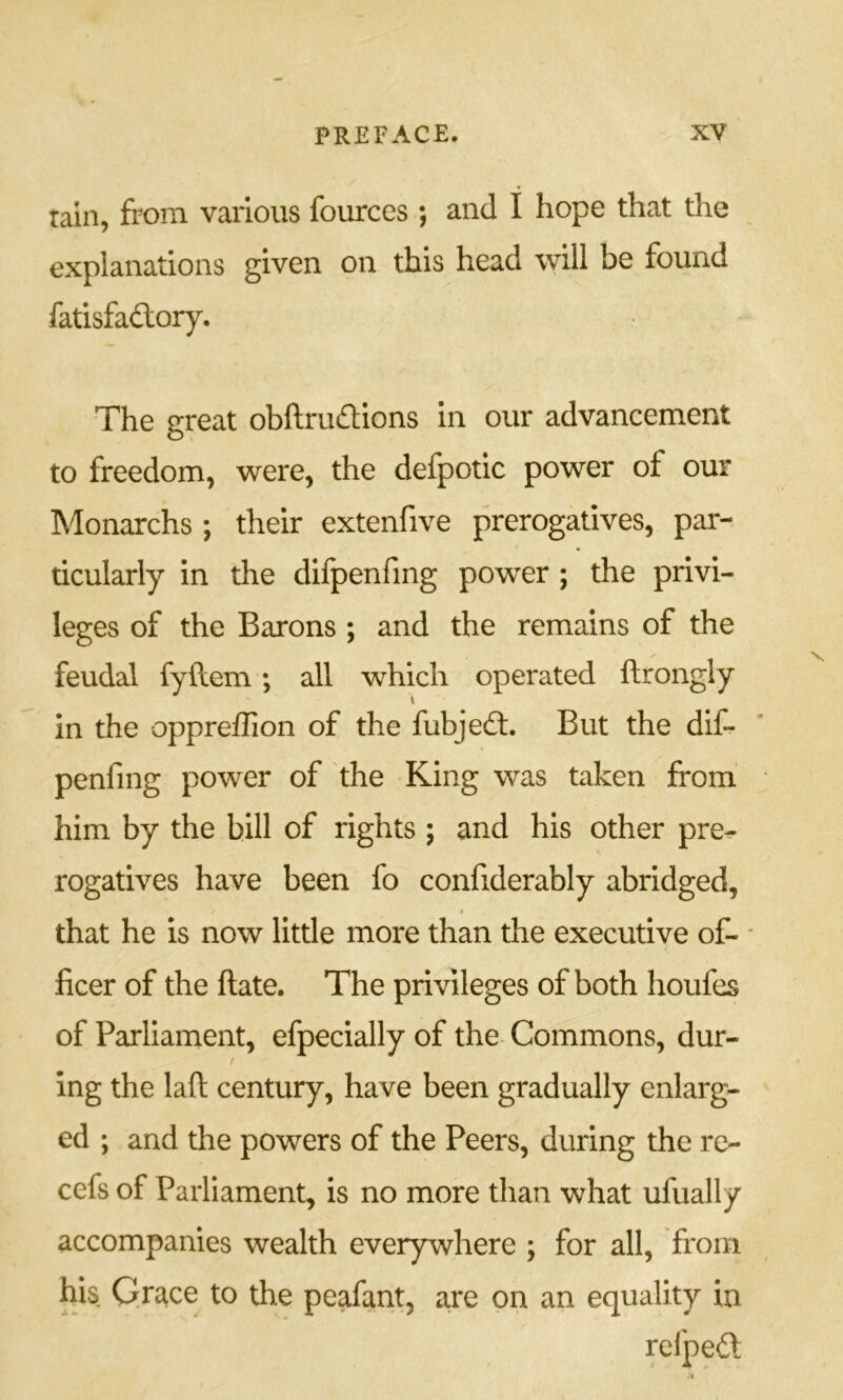 rain, from various fources ; and I hope that the explanations given on this head will be found fatisfadlory. The great obftru£lions in our advancement to freedom, were, the defpotic power of our Monarchs ; their extenfive prerogatives, par- ticularly in the difpenfmg power ; the privi- leges of the Barons ; and the remains of the feudal fyftem; all which operated ftrongly in the oppreffion of the fubjedf. But the dif- penfing power of the King was taken from him by the bill of rights ; and his other pre^ rogatives have been fo confiderably abridged, * that he is now little more than the executive of- • ficer of the ftate. The privileges of both houfes of Parliament, efpecially of the Commons, dur- f ing the laft century, have been gradually enlarg- ed ; and the powers of the Peers, during the re- cefs of Parliament, is no more than what ufually accompanies wealth everywhere ; for all, from his Grace to the peafant, are on an equality in relpedl