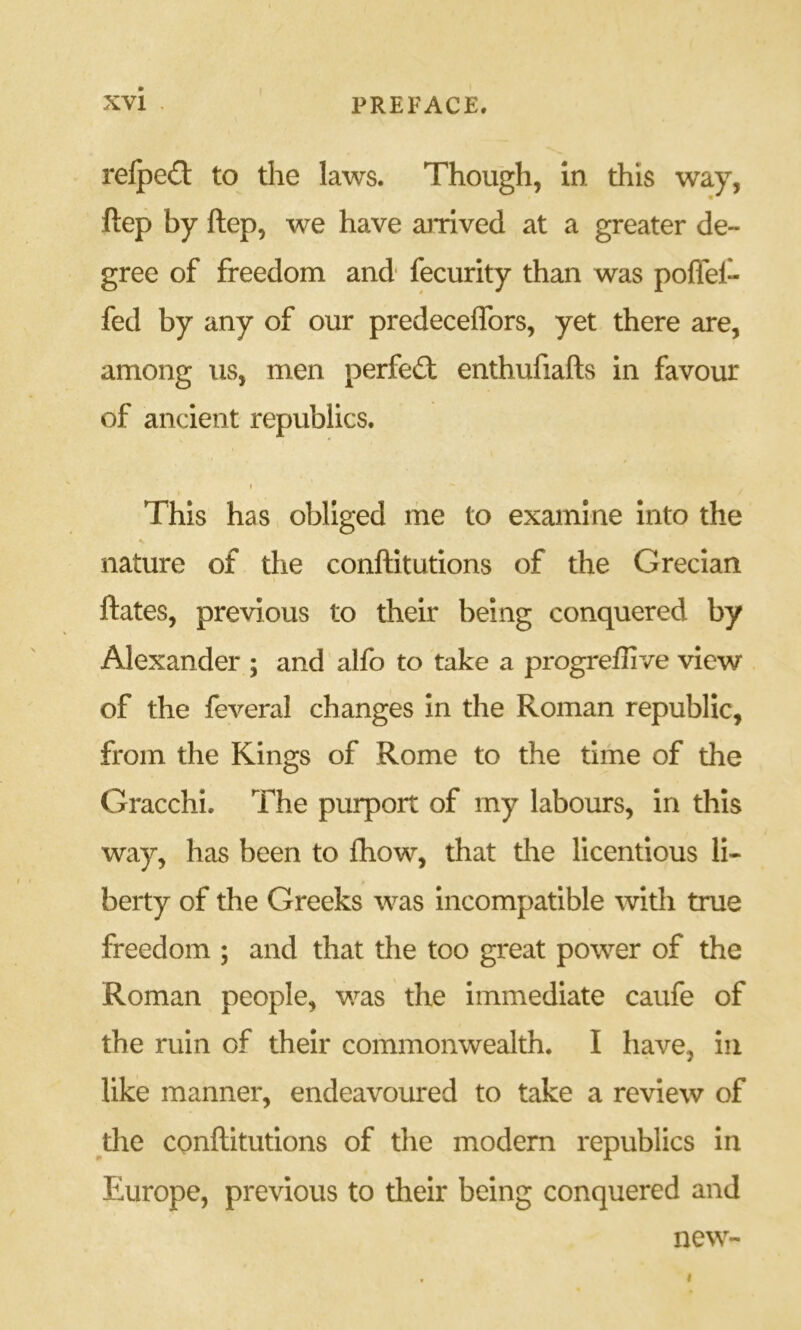 relpe£t to the laws. Though, in this way, ftep by ftep, we have amved at a greater de- gree of freedom and* fecurity than was polTef- fed by any of our predeceffors, yet there are, among us, men perfect enthufiafts in favour of ancient republics. This has obliged me to examine Into the nature of the conftitutions of the Grecian ftates, previous to their being conquered by Alexander ; and alfo to take a progreflive view of the feveral changes in the Roman republic, from the Kings of Rome to the time of the Gracchi. The purport of my labours, in this way, has been to £how, that the licentious li- berty of the Greeks was incompatible with true freedom ; and that the too great power of the Roman people, was the immediate caufe of the ruin of their commonwealth. I have, in like manner, endeavoured to take a review of the conftitutions of the modern republics In Europe, previous to their being conquered and new-