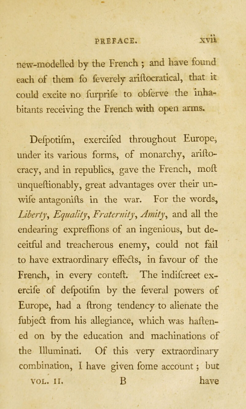new-modelled by the French ; and have found each of them fo feverely ariftocratical, that it could excite no. furprife to obferve the inha- bitants receiving the French with open arms. Defpotifm, exercifed throughout Europe^ under its various forms, of monarchy, arifto- cracy, and in republics, ,gave the French, moft unqueftionably, great advantages over their un- wife antagonifts in the war. For the words, Liberty^ Equality^ Fraternity^ Amity^ and all the endearing expreffions of an ingenious, but de- ceitful and treacherous enemy, could not fail to have extraordinary effeds, in favour of the French, in every conteft. The indifcreet ex- ercife of defpotifm by the feveral powers of Europe, had a ftrong tendency'to alienate the fubjed from his allegiance, which was haften- ed on by the education and machinations of the Illuminati. Of this <very extraordinary combination, I have given fome account; but voL. II. B ' have