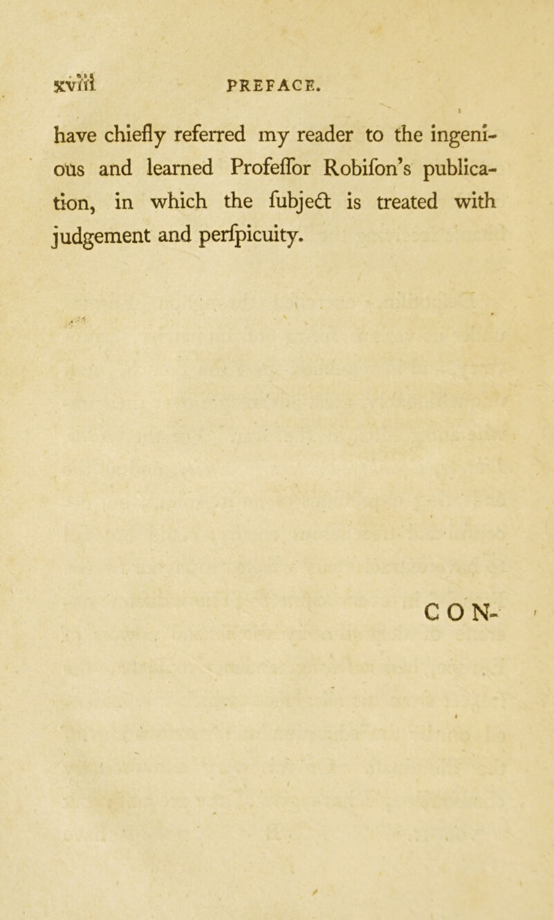 have chiefly referred my reader to the ingeni- ous and learned ProfefTor Robifon’s publica- tion, in which the fubjedt is treated with judgement and perfpicuity. CON-