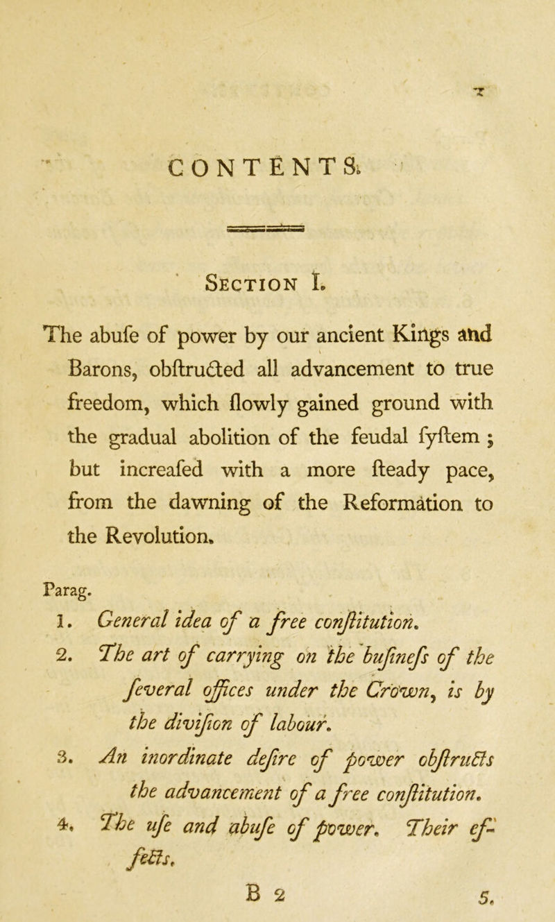 CONTENTS; Section I. The abufe of power by our ancient Kings and Barons, obftru£led all advancement to true freedom, which flowly gained ground with the gradual abolition of the feudal fyftem ; but increafed with a more fteady pace, from the dawning of the Reformation to the Revolution. c Parag. 1. General idea of u free confitution. 2. T’he art of carrying o?i the bufinefs of the feveral ofices under the Cfo'wn^ is by the divifion of labour. 3. An mordinate defre of power obfru6ls the advancement of a free conf itution. 4. T^he ufe and abufe of power. Their efi fe^s. 5.