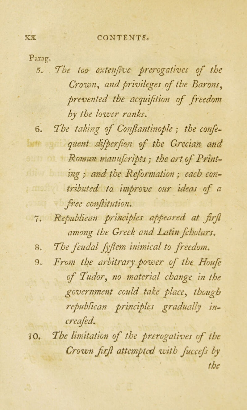 Parag. 5. THoe too exte?ijive prerogatives of the Crown ^ and privileges of the Barons^ prevented the acquifition of freedom by the lower ranks. 6. ‘the taking of Confantinople ; the confe-^ quent difperfion of the Grecian and Rornan manufcripts; the art of Print-^ ing; and the Reformation; each coji’- tribiited to improve our ideas of a free confitution. 7. Republican principles appeared at frf among the Greek and Latin fcholars. 8. the feudal fyf^m inimical to freedom. 9. From the arbitrary power of the Houfe of tudor^ no ?naterial chaiige in the government could take place^ though repubFican principles gradually in^ creafed. 10, the limitation of the prerogatives of the Crown frf attempted with fuccefs by the