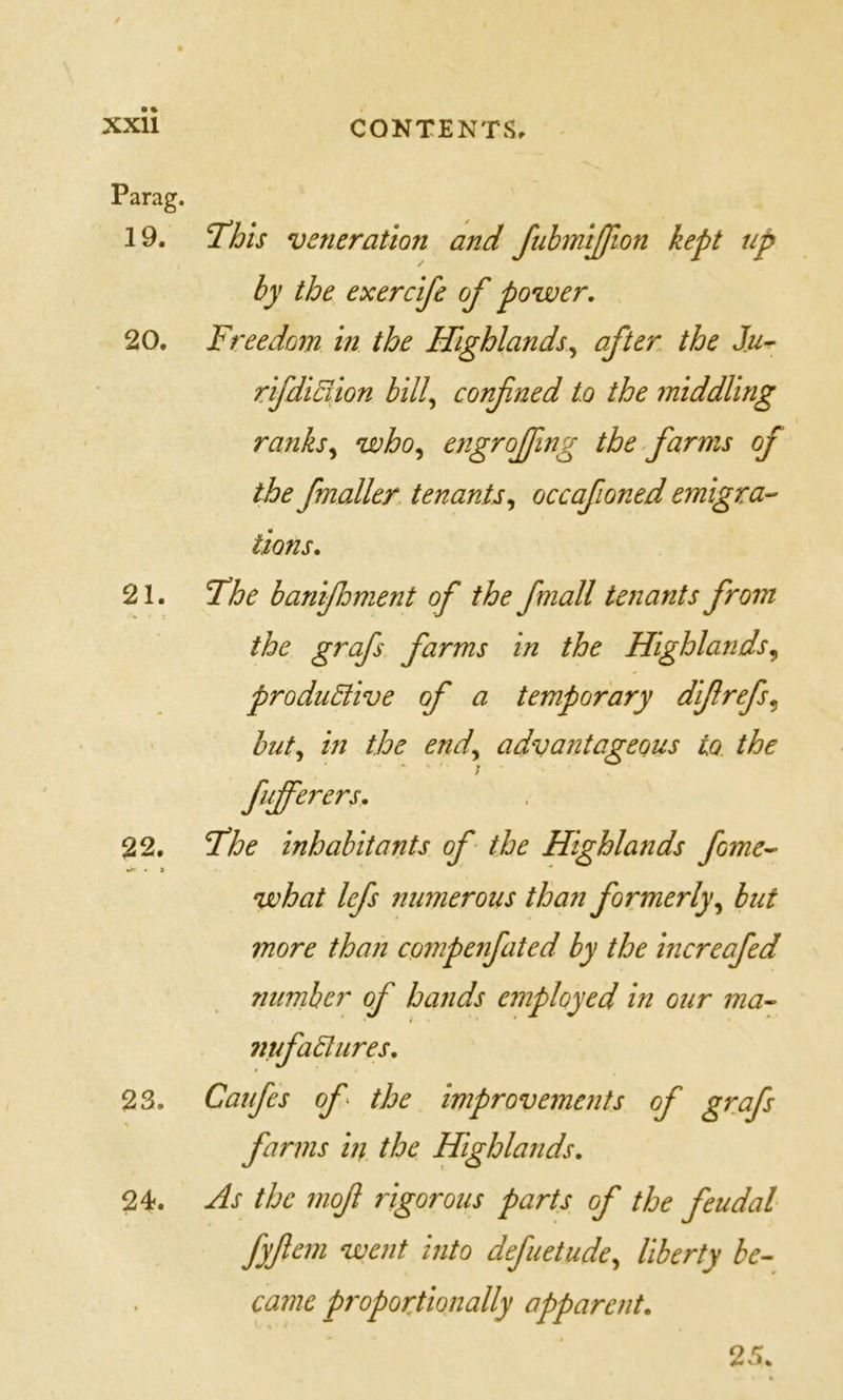 Parag. 19. T’his veneration and fubmijfwn kept up by the exercife of power, 20. Freedom in the Highlands^ after the Ju^ rlfdiBion bill^ confned to the middling ranks^ who^ engrofing the farms of the fmaller, tenantsoccafioned emigra- tions, 21. Fhe banifhment of the f mall tenants from the grafs farms in the Hghlands^ productive of a temporary difrefs^ hut^ in the end,^ advantageous to the fiijferers, 22. Fhe inhabitants of - the Highlands fame- what lefs numerous than formerlyhut more than compenfated by the increafed number of hands employed in our ma- nufactures, 23. Caufes of the improvements of grafs farms in the Highlands, 24. As the mof rigorous parts of the feudal fyfem went into defuetude^ liberty be- came proporfionally apparent. 25.