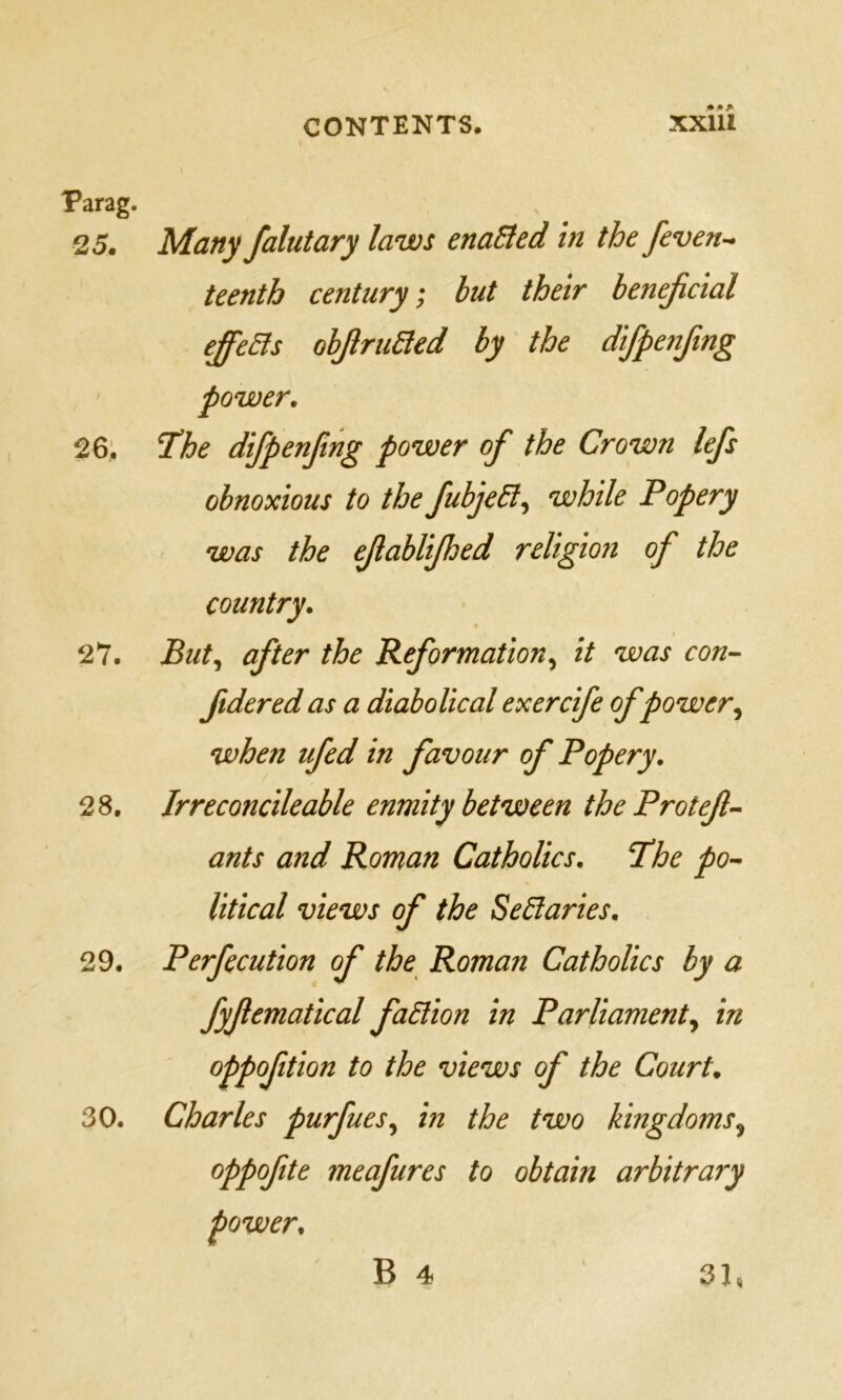 Parag. 25. 26; 27. 28. 29. 30. Many falutary laws enabled in the feven-^ teenth century; hut their beneficial effeBs obfiruBed by the difpenfing power. The difpenfing power of the Crown lefs obnoxious to the fubjeB^ while Popery was the efiablijhed religion of the country. But^ after the Reformation^ it was con- fidered as a diabolical exercife of power^ when ufed in favour of Popery. Irreconcileable enmity between the Protefi- ants and Roman Catholics. The po- litical views of the SeBaries. Perfecution of the Roman Catholics by a fyfiematical faBion in Parliament^ in oppofition to the views of the Court. Charles purfues^ in the two kingdoms^ oppofite meafures to obtain arbitrary power. B 4 31,
