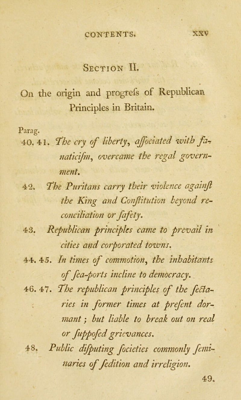 Section II. On the origin and progrefs of Republican Principles in Britain. Parag. 40. 41. T^he cry of liberty^ affoclated with far naticifm^ overcame the regal govern-^ merit. 42. Tthe Puritans carry their violence againf the King and Confitution beyond re- conciliation or fafety, 43. Republican principles came to prevail in 'cities and corporated towns, 44. 45. In times of commotion,^ the inhabitants of fea-ports incline to democracy,. 46. 47. I'he republican principles of the feBa- I ries in former times at prefent dor-, mant: but liable to break out on real or fuppofed grievances, 48. Public difputing focieties commonly femi- naries of fcdition and irreligion. 49.