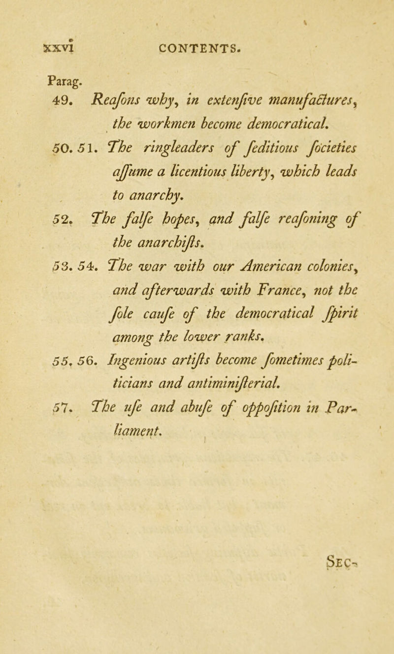 Parag. 49. Reafons why^ in extenfive manufaSures^ the workmen become democratical. 50.51. The ringleaders of feditioiis fdcieties afftime a licentious liberty^ which leads to anarchy. 52. The falfe hopes^ and falfe reafo?iing of the anarchifs. 53. 54. The war with our American colonies^ and afterwards with France^ not the foie caufe of the democratical fpirit among the lower ranks. 55. 56. Ingenious artifis become fometimes poli- ticians and antiminiferial. 57. The tfe and abufe of oppofition in Par- liament.