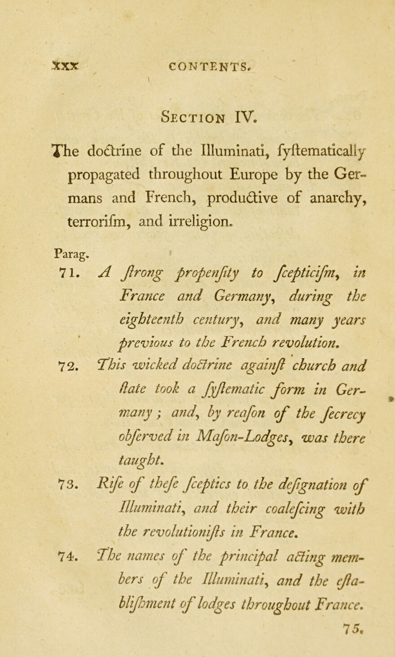 Section IV. The dotlriiie of the Illuminati, fyftematicaliy propagated throughout Europe by the Ger- mans and French, productive of anarchy, terrorifm, and irreligion* Parag. 71. ^ Jlrong propenfity to fcepticifm^ in France and Germany^ during the eighteenth century^ and many years previous to the French revolution. * 72. This voicked do^rine againjl church and date took a fyjlematic form in Ger- many ; and^ by reafon of the fecrecy obferved in Mafon-Lodges^ was there 73. Rife of thefe fceptics to the defignation of Illuminati^ and their coalefcing with the revolutionifls in France. 74. The names of the principal ailing mem- bers of the Illuminati^ and the efa- blifoment of lodges throughout France. 75.