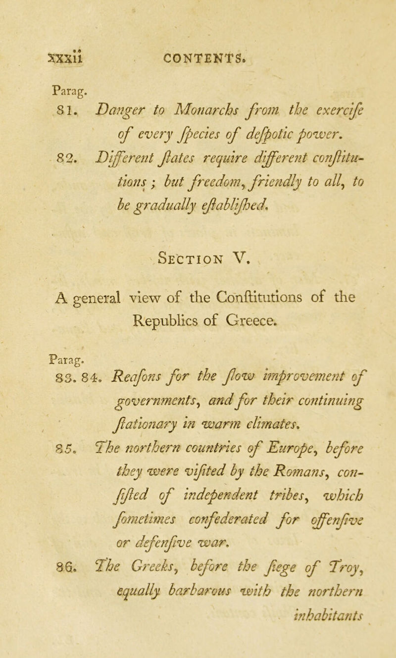 Parag. 81. Danger to Monarchs from the exerc'ife of every fpecies of defpotic power. 82. Different fates require different confitu^ tions ; hut freedom^ friendly to all^ to be gradually efaUifhed, Section V. A general view of the Conftitutlons of the Republics of Greece. \ Parag. 83. 84. Reafons for the fow improvement of governments ^ and for their continuing ftationary in warm climates* i 85. 7he northern countries of Europe^ before they were vifited by the Romans^ con- ffed of independent tribes^ which fometimes confederated for offenfve or defenfive war* 86. Dhe Greeks., before the fiege of T'roy^ equally barbai'ous with the northeni inhabitants