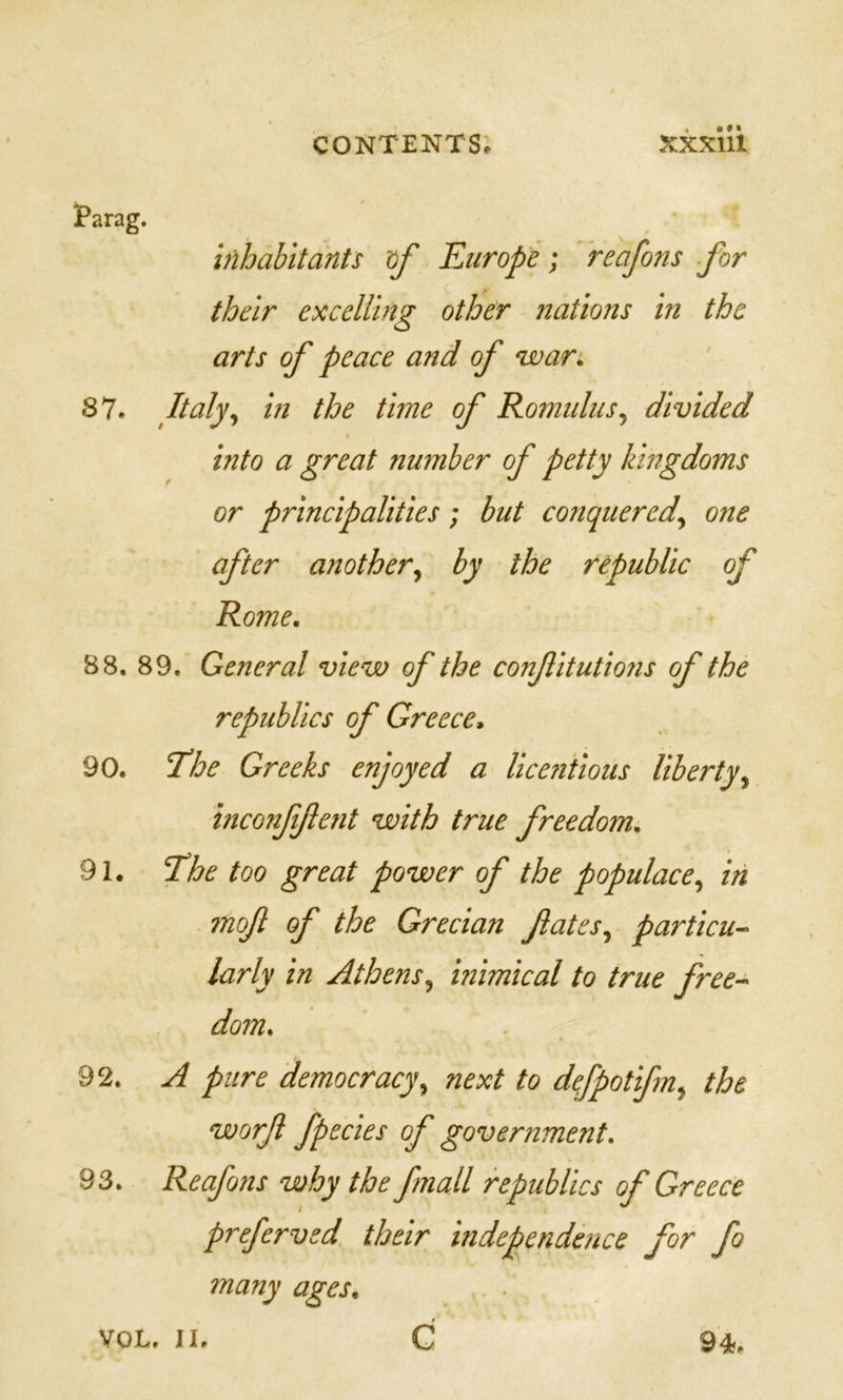 Parag. inhabitants df Europe; reafons for their excelling other nations in the arts of peace and of wars. S7. Italy., in the time of Romulus., divided into a great number of petty kingdoms or principalities; but conquered., one after another., by the republic of Rome, B8. 89. General view of the confiitutions of the republics of Greece, 90. I'he Greeks enjoyed a licentious liberty., inconfftent with true freedom, 91. The too great power of the populace, in mof of the Grecian fates, particu- larly in Athens, inimical to true free-- dom, 92. A pure democracy, next to defpotifn, the worf fpecies of government, 93. Reafons why the fmall republics of Greece preferved their independence for fo many ages, VOL. II. G 94.