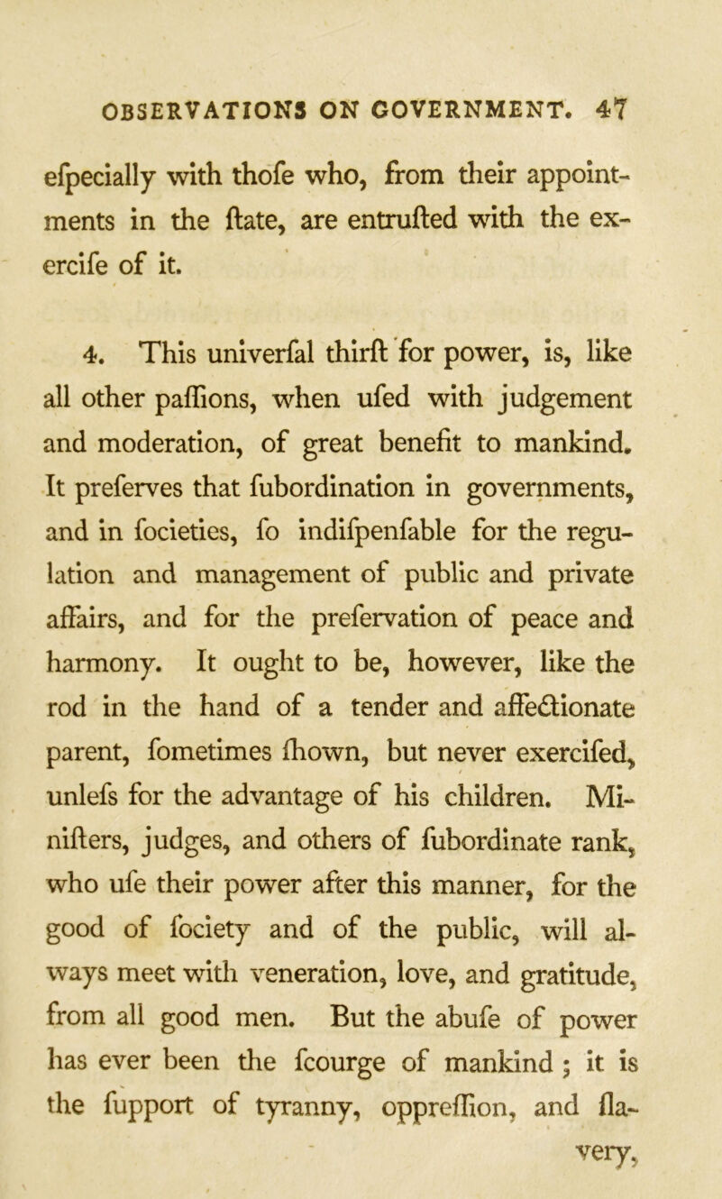 efpecially with thofe who, from their appoint- ments in the ftate, are entrufted with the ex- ercife of it. I 4. This univerfal thirft for power, is, like all other paffions, when ufed with judgement and moderation, of great benefit to mankind* It preferves that fubordination in governments, and in focieties, fo indifpenfable for the regu- lation and management of public and private affairs, and for the prefervation of peace and harmony. It ought to be, however, like the rod in the hand of a tender and aflfedionate parent, fometimes Ihown, but never exercifed, unlefs for the advantage of his children. Mi- nifters, judges, and others of fubordinate rank, who ufe their power after this manner, for the good of fociety and of the public, will al- ways meet with veneration, love, and gratitude, from all good men. But the abufe of power has ever been die fcourge of mankind ; it is the fupport of tyranny, oppreffion, and fla- very,