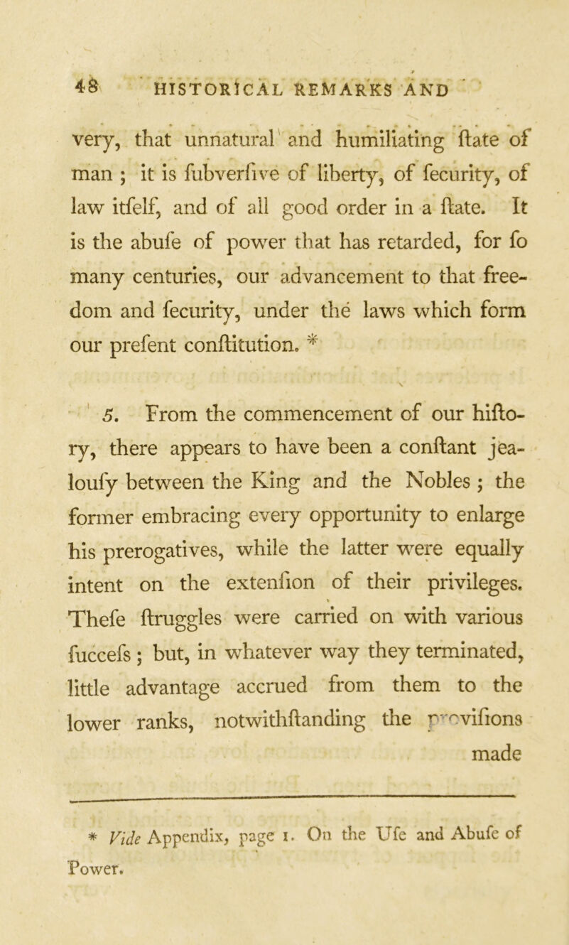 p HIStORiCAL REMARKS AND very, that unnatural' and humiliating ftate of man ; it is fubverfive of liberty, of fecurity, of law itfelf, and of all good order in a ftate. It is the abufe of power that has retarded, for fo • • many centuries, our advancement to that free- dom and fecurity, under the laws which form our prefent conftitution. * ' 6, From the commencement of our hifto- ry, there appears to have been a conftant jea- loufy between the King and the Nobles ; the former embracing every opportunity to enlarge his prerogatives, while the latter were equally intent on the extenfion of their privileges. V Thefe ftruggles were carried on with various fuccefs ; but, in whatever way they terminated, little advantage accrued from them to the lower ranks, notwithftanding the p'^vifions made * Vide Appendix, page o On the Ufe and Abufe of Power.