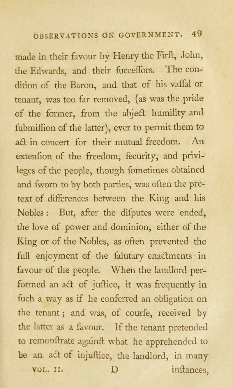 ' made in their favour by Henry the Firft, John, the Edwards, and their fucceffors. The con- dition of the Baron, and- that of his vaifal or tenant, was too far removed, (as was the pride of the former, from the abjed; humility and fubmilTion of the latter), ever to permit them to ad in concert for their mutual freedom. An extenfion of the freedom, fecurity^ and privi- leges of the people, though fometimes obtained and fworn to by both parties, was often the pre- text of differences between the King and his Nobles : But, after the difputes were ended, the love of power and dominion, either of the King or of the Nobles, as often prevented the full enjoyment of the falutary enadments in favour of the people. When the landlord per- formed an ad of juftice, it wyas frequently in fuch a way as if he conferred an obligation on the tenant; and was, of courfe, received by the latter as a favour. If the tenant pretended to remonftrate againft what he apprehended to be an ad of injuflice, the landlord, in many voL. in D inftances,
