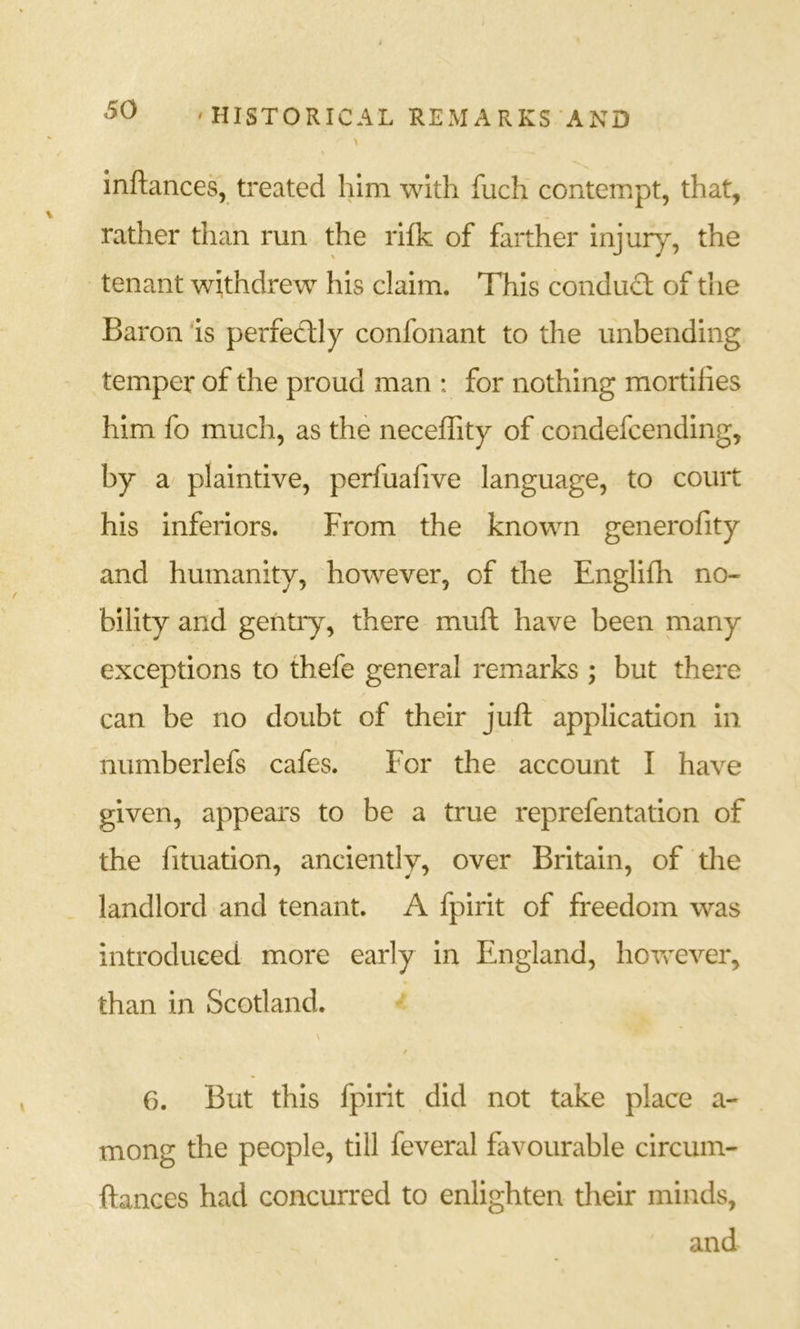 inftances, treated him with fuch contempt, that, rather than run the rifk of farther injury, the tenant withdrew his claim. This conduct of the Baron ‘is perfectly confonant to the unbending temper of the proud man : for nothing mortifies him fo much, as the neceffity of condefcending, by a plaintive, perfuafive language, to court his inferiors. From the known generofity and humanity, however, of the Englifh no- bility and gentry, there muft have been many exceptions to thefe general remarks ; but there can be no doubt of their juft application in numberlefs cafes. For the account I have given, appears to be a true reprefentation of the fituation, anciently, over Britain, of the landlord and tenant. A fpirit of freedom was introduced more early in England, hovrever, than in Scotland. \ / 6. But this fpirit did not take place a- mong the people, till feveral favourable circum- ftances had concurred to enlighten their minds, and