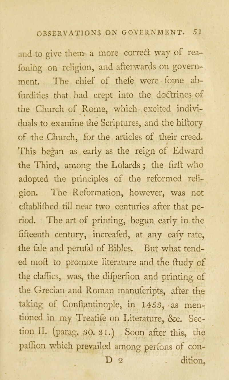 and to give them a more corred way of rea- foiling on religion, and afterwards on govern* ment. The chief of thefe were foi>ie ab- fardities that had crept into the dodirines of the Church of Rome, which excited indivi- duals to examine the Scriptures, and the hiftory of the Church, for the articles of their creed. This began as early as the reign of Edward the Third, among the Lolards ; the firft who adopted the principles of the reformed reli- gion. The Reformation, however, was not eftablifhed till near two centuries after that pe- riod. The art of printing, begun early in the fifteenth century, increafed, at any eafy rate, the fale and perufal of Bibles. But what tend- ed mofi: to promote literature and the ftudy of the daffies, was, the difperfion and printing of the Grecian and Roman manuferipts, after the taking of Conftantinople, in 1453, / as mien- tioned in my Treatife on Literature, &c. Sec- tion II. (parag. 30. 31.) Soon after this, the paffion which prevailed among perfons of con- D 2 - ditiom