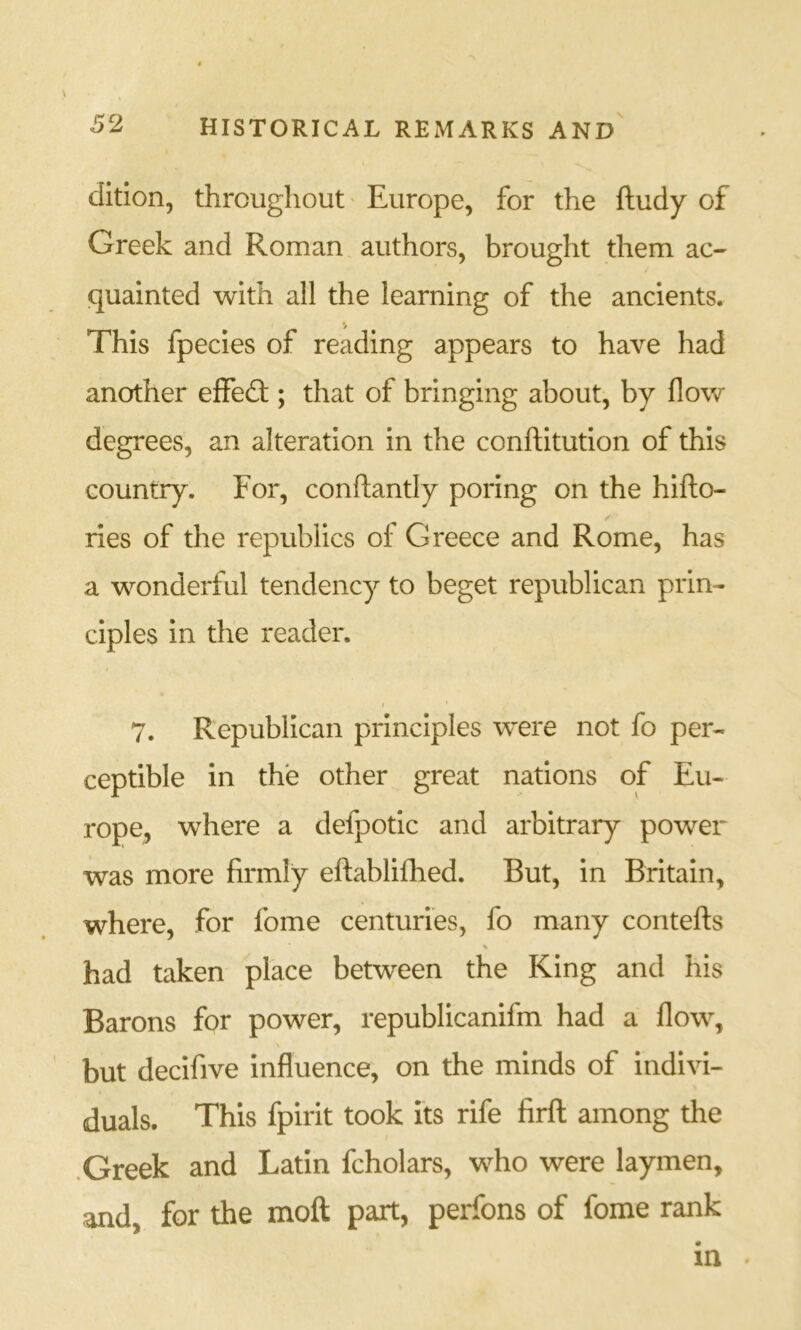 dition, throughout' Europe, for the ftudy of Greek and Roman authors, brought them ac- quainted with all the learning of the ancients. This fpecies of reading appears to have had another effed:; that of bringing about, by flow degrees, an alteration in the conftitution of this country. For, conftantly poring on the hifto- ries of the republics of Greece and Rome, has a wonderful tendency to beget republican prin- ciples in the reader. I 7. Republican principles were not fo per- ceptible in the other great nations of Eu- rope, where a defpotic and arbitrary power was more firmly eftablilEed. But, in Britain, where, for fome centuries, fo many contefts % had taken place between the King and his Barons for power, republicanifm had a flow, but decifive influence, on the minds of indivi- duals. This fpirit took its rife firft among the .Greek and Latin fcholars, who were laymen, and, for the moft part, perfons of fome rank in .