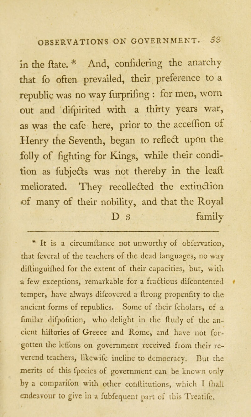 in the ftate. ^ And, confidering the anarchy that fo often prevailed, their ^ preference to a republic was no way furprifmg : for men, worn out and diipirited with a thirty years war, as was the cafe here, prior to the acceffion of Henry the Seventh, began to reflect upon the folly of fighting for Kings, while their condi- tion as fubjefts was not thereby in the leaft meliorated. They recollected the extinction of many of their nobility, and that the Royal D 3 family * It is a circumftance not unworthy of obfervation, that feveral of the teachers of the dead languages, no way diftinguifhed for the extent of their capacities, but, with a few exceptions, remarkable for a fradlious difcontented temper, have alw^ays difcovered a ftrong propenfity to the ancient forms of republics. Some of their fcholars, of a fimilar difpofition, who delight in the ftudy of the an- cient hiftories of Greece and Rome, and have not for- gotten the lelTons on government received from their re- verend teachers, likewife incline to democracy. But the merits of this fpecies of government can be known only by a comparifon with other conflitutions, which I fliaU endeavour to give in a fubfequent part of this Treatife.