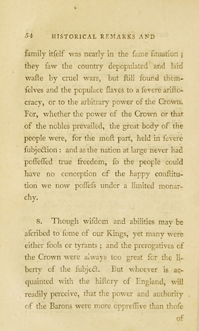 family itfelf was nearly in the fame fituation j they faw the country depopulated and laid wafte by cruel wars, but ftlll found them- felves and the populace flaves to a fe'vere ariftc- cracy, or to the arbitrary power of the Crown; For, whether the power of the Crown or that of the nobles prevailed, the great body of the people were, for the moft part, held in fevere fubjedfion : and as the nation at large never had pcffeffed true freedom, fo the people could have no conception of the happy conflitu- tion we now pofiefs under a limited mionar- chy. 8. Though wifdom and abilities may be afcribed to feme of our Kings,' yet many were either fools or tyrants ; and the prerogatives of the Crown were always too great for the li- berty of the fubjeft. But whoever is ac- quainted with the hiflory of England, will readily perceive, that the povvcr and authority of the Barons were more oppreiTive than tliofe of