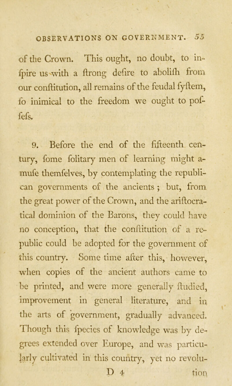 of the Crown. This ought, no doubt, to in- Ipire us^with a ftrong defire to abolifli from our conftitution, all remains of the feudal fyftem, fo inimical to the freedom we ought to pof- fefs. 9. Before the end of the fifteenth, cen- tury, fome folitary men of learning might a- mufe themfelves, by contemplating the republi- can governments of the ancients ; but, from the great power of the Crown, and the ariftocra- tical dominion of the Barons, they could have no conception, that the conftitution of a re- public could be adopted for the government of this country. Some time after this, however, when copies of the ancient authors came to be printed, and were more generally ftudied, improvement in general literature, and in the arts of ‘government, gradually advanced. Though this fpecies of knowledge was by de- grees extended over Europe, and was particu- larly cultivated in this country, yet no revolu-