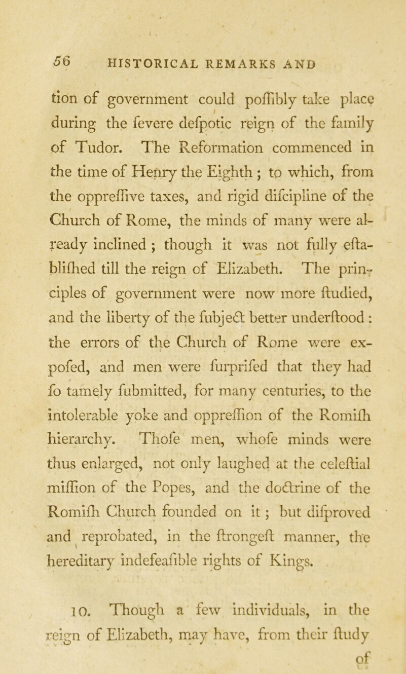 \ tion of government could polTibly take place I during the fevere defpotic reign of the family of Tudor. The Reformation commenced In the time of Henry the Eighth ; to which, from the opprehive taxes, and rigid difclpline of the / Church of Rome, the minds of many were al- ready inclined ; though it was not fully efta- blilhed till the reign of Elizabeth. The prin- ciples of government were now more ftudied, and the liberty of the fubjedl better underftood : the errors of the Church of Rome v/ere ex- pofed, and men were fui-prifed tliat tliey had fo tamely fubmitted, for many centuries, to the intolerable yoke and oppreffion of the Romifh hierarchy. Thole men, whofe minds were thus enlarged, not only laughed at the celeftial miffion of the Popes, and the dodrine of the Romifh Church founded on it; but difproved and ^ reprobated, in the ftrongeft manner, the hereditar)^ indefeafible rights of Kings. 10. Though a' few Individuals, in the reign of Elizabeth, may have, from their ftudy of