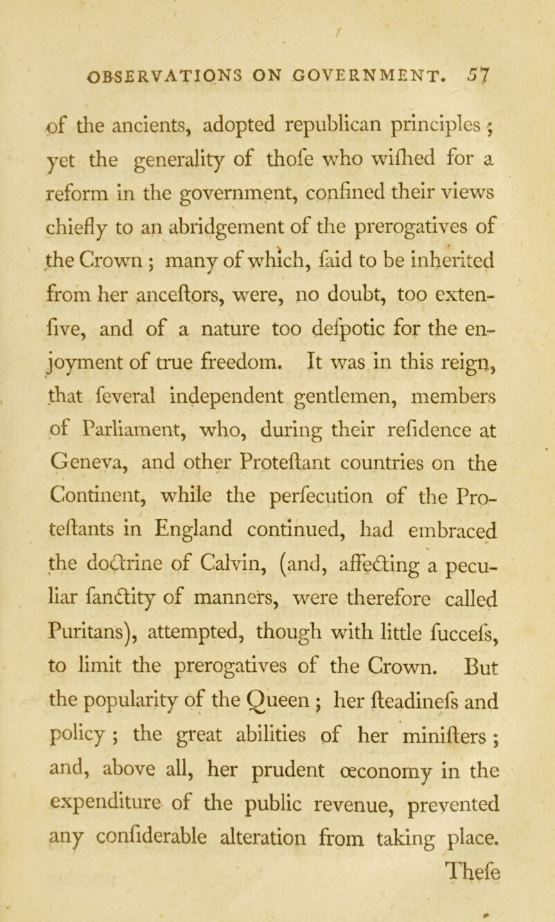of the ancients, adopted republican principles; yet the generality of thofe who wiflied for a reform in the government, confined their views chiefly to an abridgement of the prerogatives of the Crown ; many of which, faid to be inherited from her anceftors, were, no doubt, too extern five, and of a nature too defpotic for the en- joyment of true freedom. It was in this reign, that feveral independent gentlemen, members of Parliament, who, during their refidence at Geneva, and other Prpteftant countries on the Continent, while the perfecution of the Pro- teftants in England continued, had embraced the dodrine of Calvin, (and, affeding a pecu- liar fandity of manners, were therefore called Puritans), attempted, though with little fuccefs, to limit the prerogatives of the Crown. But the popularity of the Queen ; her fteadinefs and policy; the great abilities of her minifters; and, above all, her prudent oeconomy In the expenditure of the public revenue, prevented any confiderable alteration from taking place. Thefe